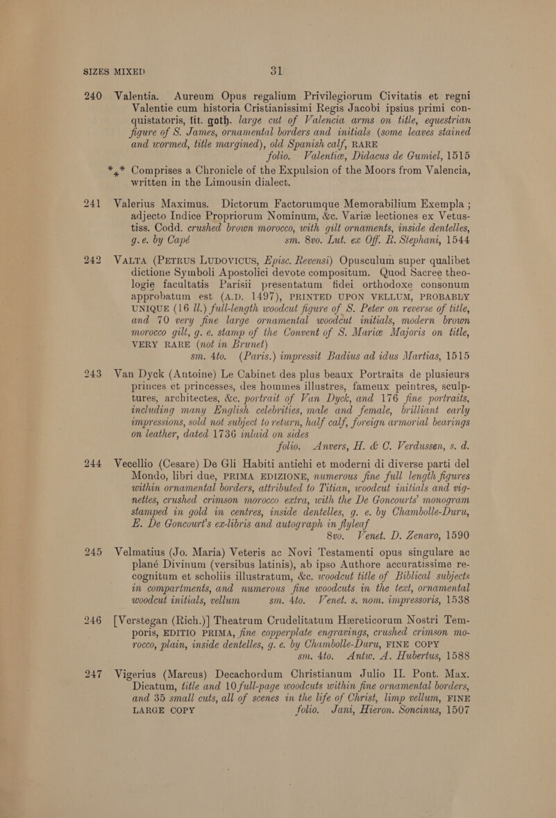 SIZES MIXED Al 240 Valentia. Aureum Opus regalium Privilegiorum Civitatis et regni Valentie cum historia Cristianissimi Regis Jacobi ipsius primi con- quistatoris, ltt. goth. large cut of Valencia arms on title, equestrian figure of S. James, ornamental borders and initials (some leaves stained and wormed, title margined), old Spanish calf, RARE folio. Valenti, Didacus de Gumiel, 1515 *,* Comprises a Chronicle of the Expulsion of the Moors from Valencia, written in the Limousin dialect. 241 Valerius Maximus. Dictorum Factorumque Memorabilium Exempla ; adjecto Indice Proprioruam Nominum, &amp;c. Variz lectiones ex Vetus- tiss. Codd. crushed brown morocco, with gilt ornaments, inside dentelles, g.e. by Capé sm. 8vo. Lut. ex Off. Lh. Stepham, 1544 242 Vara (PEeTrus Lupovicus, Hpisc. Revensi) Opusculum super qualibet dictione Symboli Apostolici devote compositum. Quod Sacree theo- logie facultatis Parisii presentatum fidei orthodoxe consonum approbatum est (A.D. 1497), PRINTED UPON VELLUM, PROBABLY UNIQUE (16 Jl.) full-length woodcut figure of S. Peter on reverse of title, and 70 very fine large ornamental woodcut initials, modern brown morocco gilt, g. é. stamp of the Convent of S. Marie Majoris on tile, VERY RARE (not in Brunet) sm. 4to. (Paris.) impressit Badius ad idus Martias, 1515 243 Van Dyck (Antoine) Le Cabinet des plus beaux Portraits de plusieurs princes et princesses, des hommes illustres, fameux peintres, sculp- tures, architectes, &amp;c. portrait of Van Dyck, and 176 fine portratts, encluding many English celebrities, male and female, brilliant early umpressions, sold not subject to return, half calf, foreign armorial bearings on leather, dated 1736 inlaid on sides folio. Anvers, H. &amp; C. Verdussen, s. d. 244 WVecellio (Cesare) De Gli Habiti antichi et moderni di diverse parti del Mondo, libri due, PRIMA EDIZIONE, numerous fine full length figures within ornamental borders, attributed to Titian, woodcut initials and vig- nettes, crushed crimson morocco extra, with the De Goncourts’ monogram stamped in gold in centres, inside dentelles, g. e. by Chambolle-Duru, L. De Goncourt’s ex-libris and autograph in flyleaf 8vo. Venet. D. Zenaro, 1590 245 Velmatius (Jo. Maria) Veteris ac Novi Testamenti opus singulare ac plané Divinum (versibus latinis), ab ipso Authore accuratissime re- cognitum et scholiis illustratum, &amp;c. woodcut title of Biblical subjects im compartments, and numerous fine woodcuts in the teat, ornamental woodcut initials, vellum sm. 4to. Venet. s. nom. impressoris, 1538 246 [Verstegan (Rich.)] Theatrum Crudelitatum Hereticorum Nostri Tem- poris, EDITIO PRIMA, fine copperplate engravings, crushed crimson mo- rocco, plain, inside dentelles, g. e. by Chumbolle-Duru, FINE COPY sm. 4to. Antw. A. Hubertus, 1588 247 Vigerius (Marcus) Decachordum Christianum Julio II. Pont. Max. Dicatum, title and 10 full-page woodcuts within fine ornamental borders, and 35 small cuts, all of scenes in the life of Christ, limp vellum, FINE LARGE COPY folio. Jant, Hieron. Soncinus, 1507