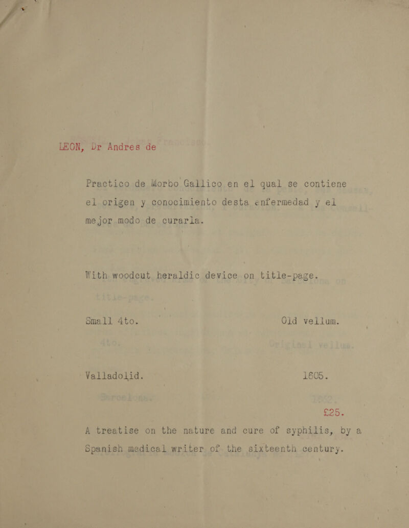 »Y LEON, Ur Andres de Practico de Morbo Gallico en el qual se contiene el origen y conocimiento desta enfermedad y el me jor modo de curarla. With woodcut heraldic device on title-page. small 4to. Olid vellum. Valladolid. 1605. ei A treatise on the nature and cure of syphilis, by a Spanish medical writer of the sixteenth century.