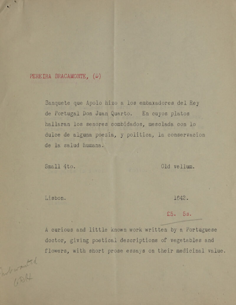 Banguete que Apolo hizo a los embaxadores del Rey de Portugal Don Juan Quarto. En cuyos platos hallaran Los senores combidados, mesclada con lo dulce de alguna poezia, y politica, ia conservacion de la salud humana. Small 4to. Old vellum. Lisbon. 1642. e Seo os. A curious and little known work written by a rortuguese doctor, giving poeticai descriptions of vegetables and flowers, with short prose essays on their medicinal value.