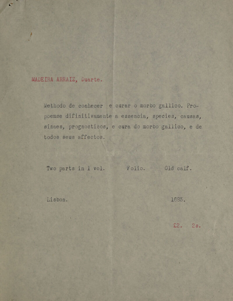 MADEIRA ARRAIZ, Duarte. Methodo de conhecer e curar o morbo gallico. Pro- poemse difinitivamente a essencia, species, causas, sinaes, prognosticos, e cura do morbo galiico, e de todos seus aifectos. Two parts in 1 vol. Folio. Old caif. Lisbon. 1683 .