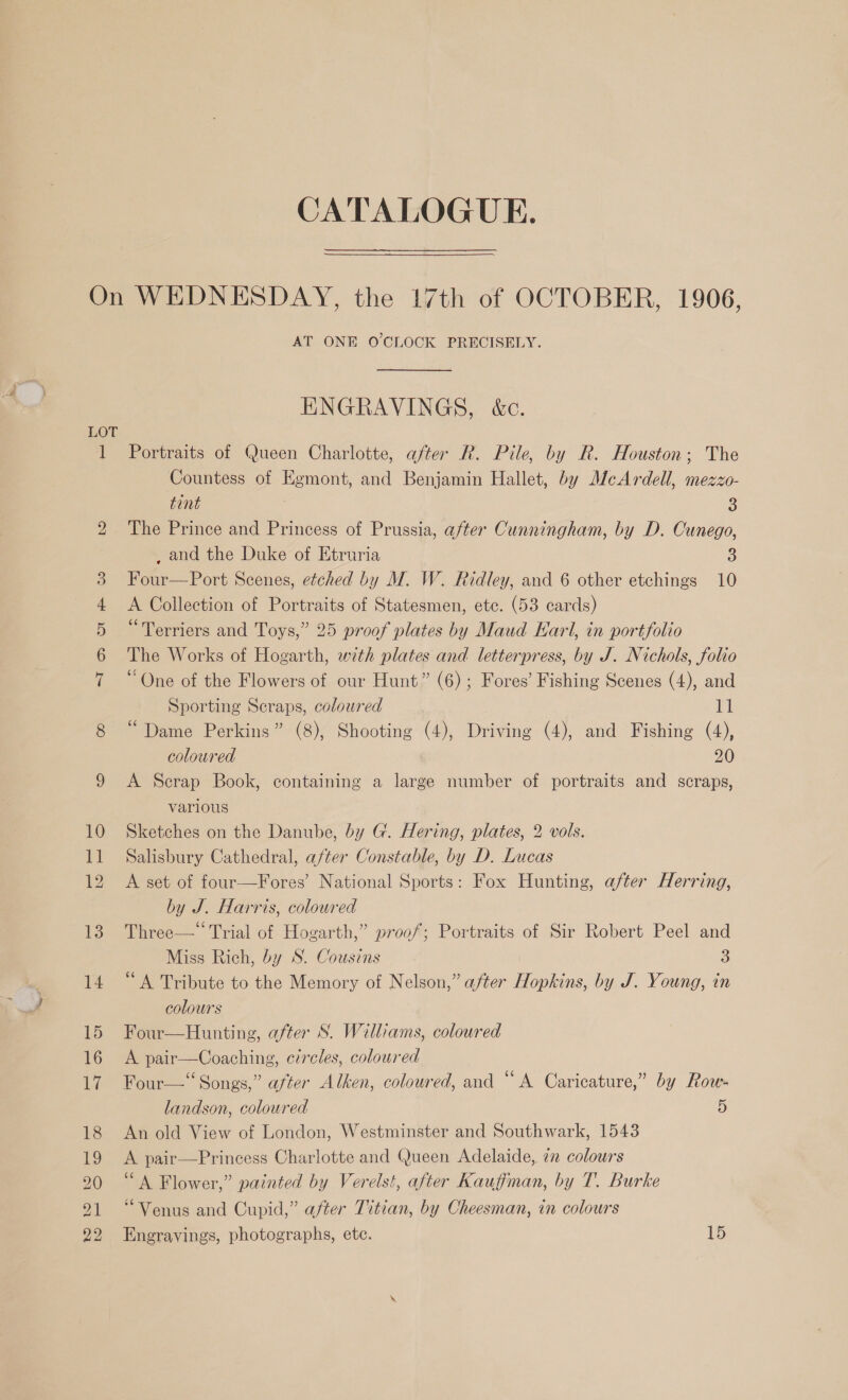 CATALOGUE. AT ONE O'CLOCK PRECISELY. ENGRAVINGS, &amp;c. Portraits of Queen Charlotte, after R. Pile, by R. Houston; The Countess of Egmont, and Benjamin Hallet, by McArdell, mezzo- tint 3 The Prince and Princess of Prussia, after Cunningham, by D. Cunego, _ and the Duke of Etruria 3 Four—Port Scenes, etched by M. W. Ridley, and 6 other etchings 10 A Collection of Portraits of Statesmen, etc. (53 cards) “Terriers and Toys,” 25 proof plates by Maud Earl, in portfolio The Works of Hogarth, with plates and letterpress, by J. Nichols, folio “One of the Flowers of our Hunt” (6) ; Fores’ Fishing Scenes (4), and Sporting Seraps, coloured Hg “Dame Perkins” (8), Shooting (4), Driving (4), and Fishing (4), coloured 20 A Scrap Book, containing a large number of portraits and scraps, varlous Sketches on the Danube, by G. Hering, plates, 2 vols. Salisbury Cathedral, after Constable, by D. Lucas A set of four—Fores’ National Sports: Fox Hunting, after Herring, by J. Harris, coloured Three—“‘ Trial of Hogarth,” proof; Portraits of Sir Robert Peel and Miss Rich, by S. Cousins 3 “A Tribute to the Memory of Nelson,” after Hopkins, by J. Young, in colours Four—Hunting, after S. Williams, coloured A pair—Coaching, circles, coloured Four—‘‘ Songs,” after Alken, coloured, and “A Caricature,” by Row- landson, coloured 5 An old View of London, Westminster and Southwark, 1543 A pair—Princess Charlotte and Queen Adelaide, 72 colours ‘A Flower,” painted by Verelst, after Kauffman, by T. Burke “Venus and Cupid,” after Titian, by Cheesman, in colours Engrayings, photographs, etc. 15