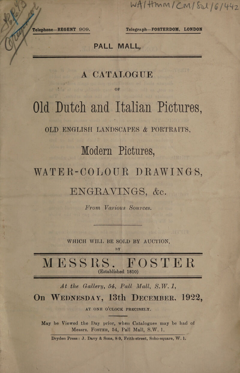 Wf tmm/ Cm) St /6/442  A J telephone—REGENT 909. Telegraph—FOSTERDOM, LONDON PALL MALL,  A CATALOGUE OF Old Dutch and Italian Pictures, OLD ENGLISH LANDSCAPES &amp; PORTRAITS, Modern Pictures, WATER-COLOUR DRAWINGS, ENGRAVINGS, &amp;c. L'vom Various Sources.  WHICH WILI. BE SOLD BY AUCTION, BY MESSKHS. FOSTER (Established 1810)   At the Gallery, 54, Pall Mall, S.W. 1, On WEDNESDAY, 138th DECEMBER, 1922, AT ONE O'CLOCK PRECISELY.  May be Viewed the Day prior, when Catalogues may be had of Messrs. FostTErR, 54, Pall Mall, S.W. 1. Dryden Press: J. Davy &amp; Sons, 8-9, Frith-street, Soho-square, W. 1.