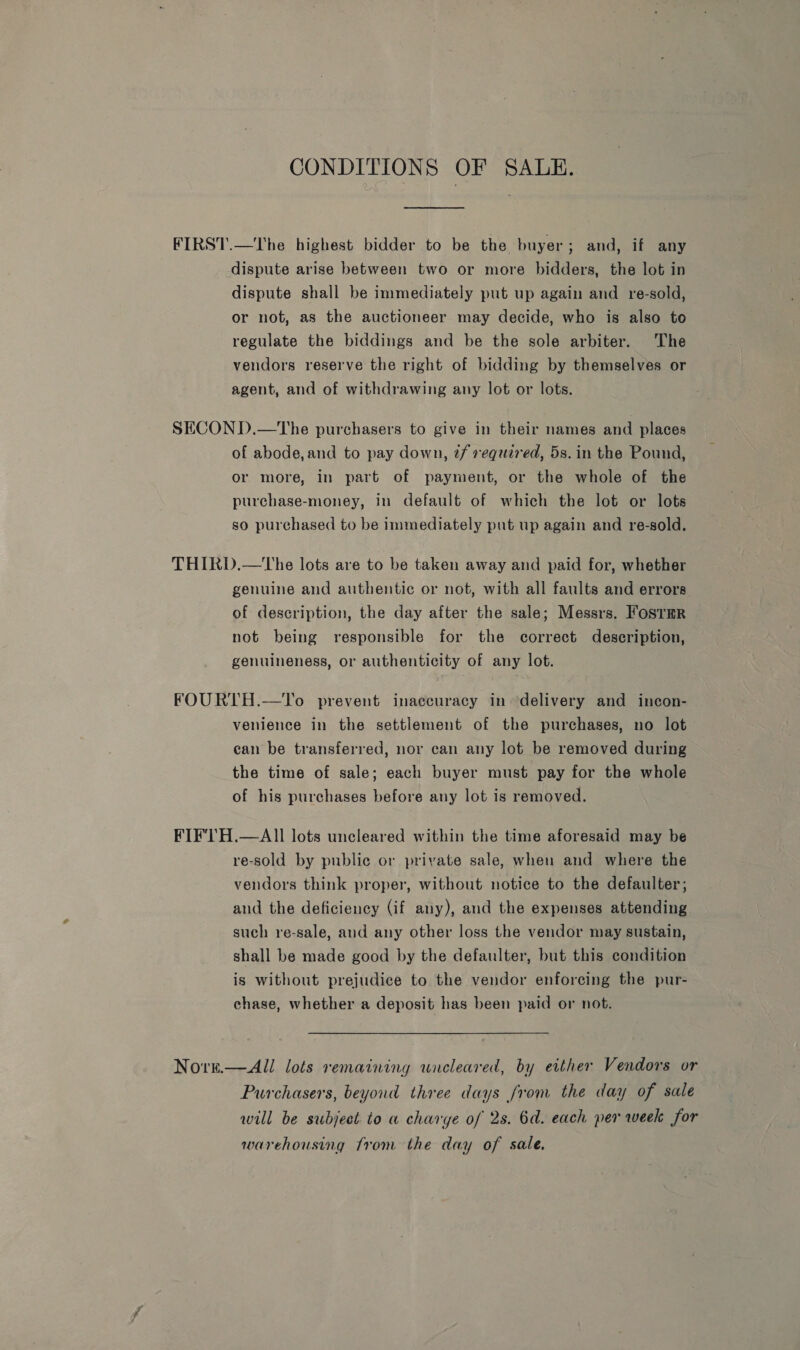 CONDITIONS OF SALE. FIRST.—The highest bidder to be the buyer; and, if any dispute arise between two or more bidders, the lot in dispute shall be immediately put up again and re-sold, or not, as the auctioneer may decide, who is also to regulate the biddings and be the sole arbiter. The vendors reserve the right of bidding by themselves or agent, and of withdrawing any lot or lots. SECOND.—tThe purchasers to give in their names and places of abode, and to pay down, t/ required, 5s. in the Pound, or more, in part of payment, or the whole of the purchase-money, in default of which the lot or lots so purchased to be immediately put up again and re-sold. THIRD.—tThe lots are to be taken away and paid for, whether genuine and authentic or not, with all faults and errors of description, the day after the sale; Messrs. Foster not being responsible for the correct description, genuineness, or authenticity of any lot. FOURTH.—To prevent inaccuracy in ‘delivery and incon- venience in the settlement of the purchases, no lot can be transferred, nor can any lot be removed during the time of sale; each buyer must pay for the whole of his purchases before any lot is removed. FIF'TH.—AIl lots uncleared within the time aforesaid may be re-sold by public or private sale, when and where the vendors think proper, without notice to the defaulter; and the deficiency (if any), and the expenses attending such re-sale, and any other loss the vendor may sustain, shall be made good by the defaulter, but this condition is without prejudice to the vendor enforcing the pur- chase, whether a deposit has been paid or not. Norn—All lots remaining wieleared, by either Vendors or Purchasers, beyond three days from the day of sale will be subject to a charye of 2s. 6d. each per week for warehousing from the day of sale.