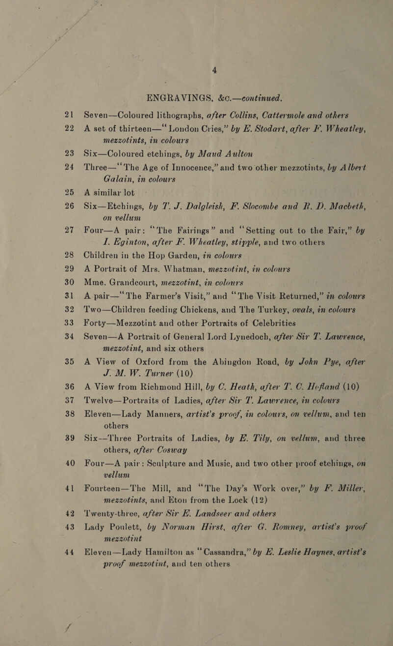 ENGRAVINGS, &amp;c.—eontinued. Seven—Coloured lithographs, after Collins, Cattermole and others A set of thirteen—* London Cries,” by E. Stodart, after -. Wheatley, mezzotints, in colours Six—Coloured etchings, by Maud Aulton . Three—‘‘ The Age of Innocence,” and two other mezzotints, by Albert Galain, in colours A similar lot Six—Etchings, by 7. J. Dalgleish, F. Slocombe and R. D. Macbeth, on vellum Four—A. pair: “The Fairings” and “Setting out to the Fair,” by I. Eginton, after F. Wheatley, stipple, and two others Children in the Hop Garden, ¢n colours A Portrait of Mrs. Whatman, mezzotint, in colours Mme. Grandcourt, mezzotint, in colours A pair—‘The Farmer’s Visit,” and ‘The Visit Returned,” 2” colours Two—Children feeding Chickens, and The Turkey, ovals, in colours Forty—Mezzotint and other Portraits of Celebrities Seven—A Portrait of General Lord Lynedoch, after Sir 7. Lawrence, mezzotint, and six others A View of Oxford from the Abingdon Road, by John Pye, after J. M. W. Turner (10) A View from Richmond Hill, by C. Heath, after T. C. Hofland (10) Twelve— Portraits of Ladies, after Sir 7. Lawrence, in colours Eleven—Lady Manners, artist’s proof, in colours, on vellum, and ten others Six——Three Portraits of Ladies, by EH. Tily, on vellum, and three others, after Cosway Four—A pair: Sculpture and Music, and two other proof etchings, on vellum Fourteen—The Mill, and “The Day’s Work over,” by F. Miller, mezzotints, and Eton from the Lock (12) ‘Twenty-three, after Sir EH. Landseer and others Lady Poulett, by Norman Hirst, after G. Romney, artist's proof mezzotint Eleven—Lady Hamilton as ‘‘ Cassandra,” by HL. Leslie Haynes, artist’s proof mezzotint, and ten others