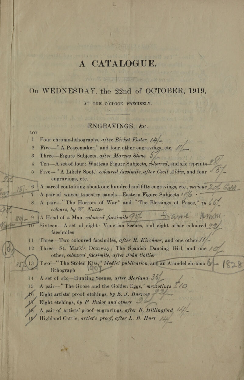 A CATALOGUE.  On WEDNESDAY, the 22nd of OCTOBER, 1919, AT ONE OCLOCK PRECISELY, ENGRAVINGS, &amp;e. LOT . f 1 Four chromo-lithographs, after Birket Foster J4b a. : 7 2 Five—‘ A Peacemaker,” and four other engravings, ete, Lf fae Three—Figure Subjects, after Marcus Stone $7 Vie rot i fs Py 3 4 Ten—A set.of four: Watteau Figure Subjects, dblour ed, and six reprints coy — 5 Five—.‘A Likely Spot,” coloured Jacsimile, after Cecil Aldin, and four Oy i engravings, etc. | :  Po 4A parcel containing about one hundred and fifty engravings, ate, ik 10US Pre i nae). , —_s ay © ee aslee 7 &lt;A pair of woven tapestry panels; airy Figure Subjects ¢ To ae , 8 &lt;A pair—‘‘The Horrors of War” and “The Blessings of Peace,” in A colours, by W. Nutter Ora Dee oer. MM eae }/A Head of a Man, coloured facsimile “% @ ly wee j ty Hi NY porn oem Sixteen—aA set of, eight: Venetian Scenes, and eight other coloured 29/,   on cane     facsimiles ,, ‘Three—Two coloured facsimiles, after R. Kirchner, and one other ///~    11 &gt;a 1 12 Three—St, Mark’s Doorway; The Spanish Dancing Girl, and one ae Zn ba other, coloured facsimile, after John Collier ne aks) Two—* The Stolen Kiss a Medici publication, snr Aral ch hire omo- 6) jam 18: . lithograph Ae . ) ae 14 A set of six—Hunting Scenes, after Morland ii we 15 A pair—“ The Goose and the Golden Eggs,” ehotints bh 77/0 Hight artists’ proof etchings, by Kb. J. bate sea pvA Hight etchings, by FP’. Buhot and others ~- of, mo F vs A pair of artists’ proof engravings, after R. Hillingford Code A Highland pale, artist’s proof, after L. B. Hurt £o Read oe fen PS