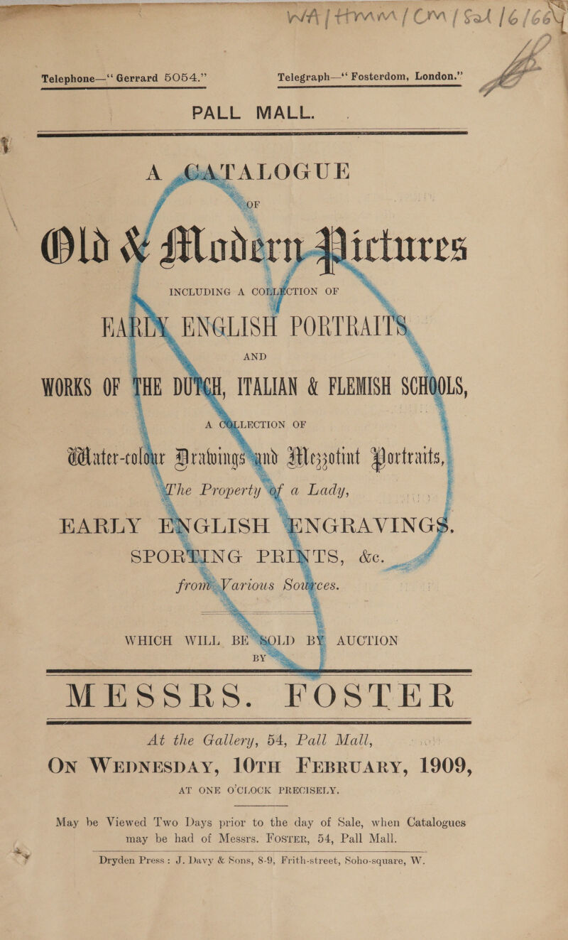  EIT TT TE RATING I I MT ET TET Hel A Telephone—‘‘ Gerrard 5054.” Telegraph—‘‘ Fosterdom, London.” | 2 EL STS ET TT I IE EEE BAST CET STEED ener RO SR BO REPEL SNS EEE EA A RE LT EE I ELS PALL MALL.        INCLUDING A comygerion OF BARDS ENGLISH PORTRAL ~ WORKS OF tie DUYGH, ITALIAN &amp; FLEMISH SG 0 Waterco bu Sribingy wy Woysotint Portas, EARLY ENGLISH SPORT SUING     @. ¥r NGRAVING -   WHICH WILL BE SOLD BY AUCTION    At the Gallery, 54, Pall Mall, ON WEDNESDAY, 10TH FEBRUARY, 1909, AT ONE OCLOCK PRECISELY.  May be Viewed 'I'wo Days prior to the day of Sale, when Catalogues may be had of Messrs. Fosrrr, 54, Pall Mall.   Dryden Press: J. Davy &amp; Sons, 8-9, Frith-street, Soho-square, W. 