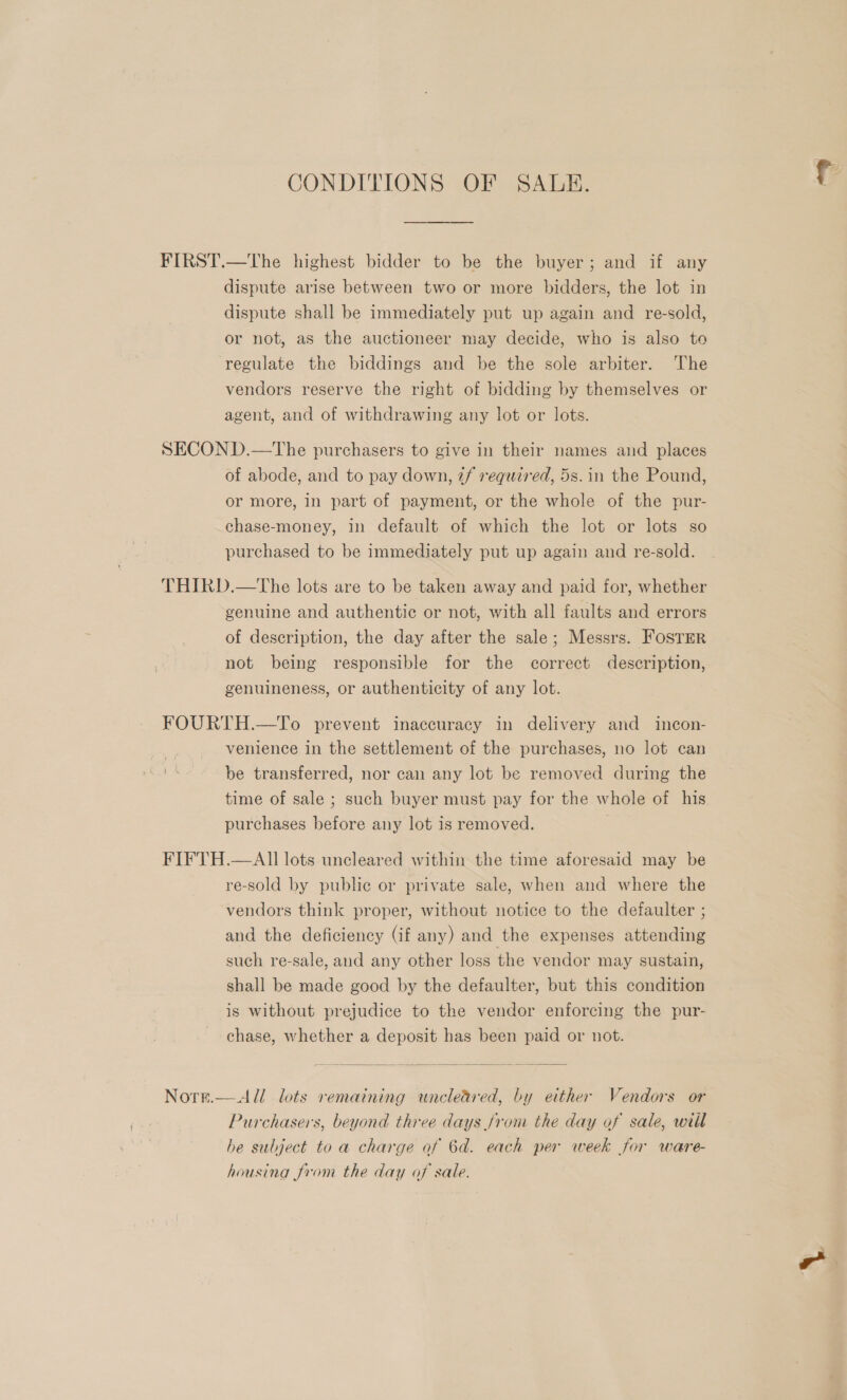 CONDITIONS OF SALE. FIRST.—tThe highest bidder to be the buyer; and if any dispute arise between two or more bidders, the lot in dispute shall be immediately put up again and re-sold, or not, as the auctioneer may decide, who is also to regulate the biddings and be the sole arbiter. The vendors reserve the right of bidding by themselves or agent, and of withdrawing any lot or lots. SECOND.—The purchasers to give in their names and places of abode, and to pay down, 2f required, 5s. in the Pound, or more, in part of payment, or the whole of the pur- chase-money, in default of which the lot or lots so purchased to be immediately put up again and re-sold. THIRD.—The lots are to be taken away and paid for, whether genuine and authentic or not, with all faults and errors of description, the day after the sale; Messrs. FOSTER not being responsible for the correct description, genuineness, or authenticity of any lot. FOURTH.—To prevent inaccuracy in delivery and incon- venience in the settlement of the purchases, no lot can be transferred, nor can any lot be removed during the time of sale ; such buyer must pay for the whole of his purchases before any lot is removed. FIFTH.—AII lots uncleared within the time aforesaid may be re-sold by public or private sale, when and where the vendors think proper, without notice to the defaulter ; and the deficiency (if any) and the expenses attending such re-sale, and any other loss the vendor may sustain, shall be made good by the defaulter, but this condition is without prejudice to the vendor enforcing the pur- chase, whether a deposit has been paid or not.  Nore.—All. lots remaining uncleared, by either Vendors or Purchasers, beyond three days from the day of sale, will he subject to a charge of 6d. each per week for ware- housing from the day of sale.