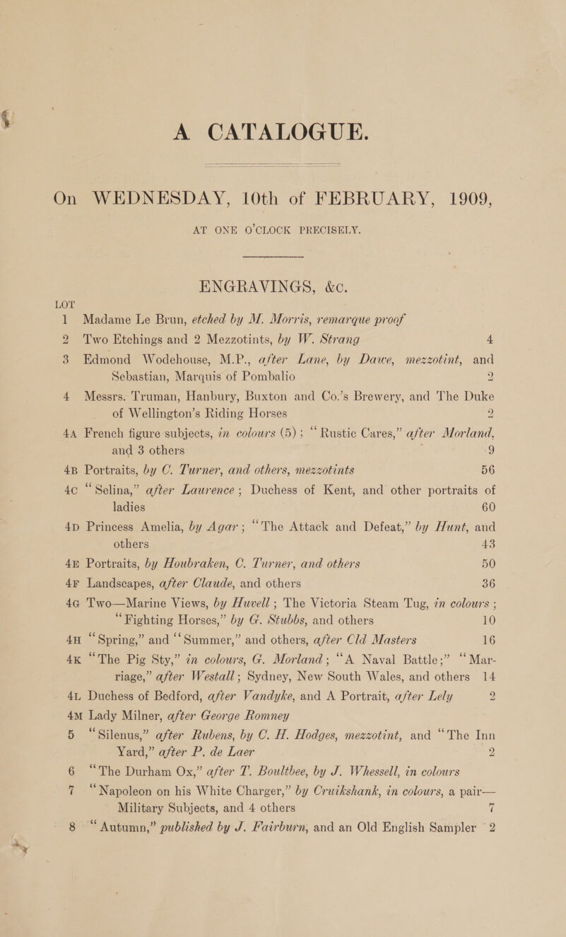 A CATALOGUE.   On WEDNESDAY, 10th of FEBRUARY, 1909, AT ONE O'CLOCK PRECISELY. ENGRAVINGS, &amp;c. LOT 1 Madame Le Brun, etched by M. Morris, remarque proof 2 Two Etchings and 2 Mezzotints, by W. Strang 4 3. Edmond Wodehouse, M.P., after Lane, by Dawe, mezzotint, and Sebastian, Marquis of Pombalio 2 4 Messrs. Truman, Hanbury, Buxton and Co.’s Brewery, and The Duke of Wellington’s Riding Horses 2 44 French figure subjects, 72 colours (5); “ Rustic Cares,” after Morland, and 3 others | 9 4B Portraits, by C. Turner, and others, mezzotints 56 4c “Selina,” after Laurence; Duchess of Kent, and other portraits of ladies 60 4p Princess Amelia, by Agar; “The Attack and Defeat,” by Hunt, and others 43 48 Portraits, by Houbraken, C. Turner, and others 50 4¥ Landscapes, after Claude, and others 36 4G T'wo—Marine Views, by Huvell; The Victoria Steam Tug, 7n colours ; “Fighting Horses,” by G. Stubbs, and others 10 4H “Spring,” and ‘‘Summer,” and others, after Cld Masters 16 4x “The Pig Sty,” in colours, G. Morland; “A Naval Battle;” ‘‘Mar- riage,” after Westall; Sydney, New South Wales, and others 14 41, Duchess of Bedford, after Vandyke, and A Portrait, after Lely g 4m Lady Milner, after George Romney 5 “Silenus,” after Rubens, by C. H. Hodges, mezzotint, and “The Inn Yard,” after P. de Laer 2 “The Durham Ox,” after T. Boulthee, by J. Whessell, in colours 7 “Napoleon on his White Charger,” by Cruikshank, in colours, a pair— Military Subjects, and 4 others ai