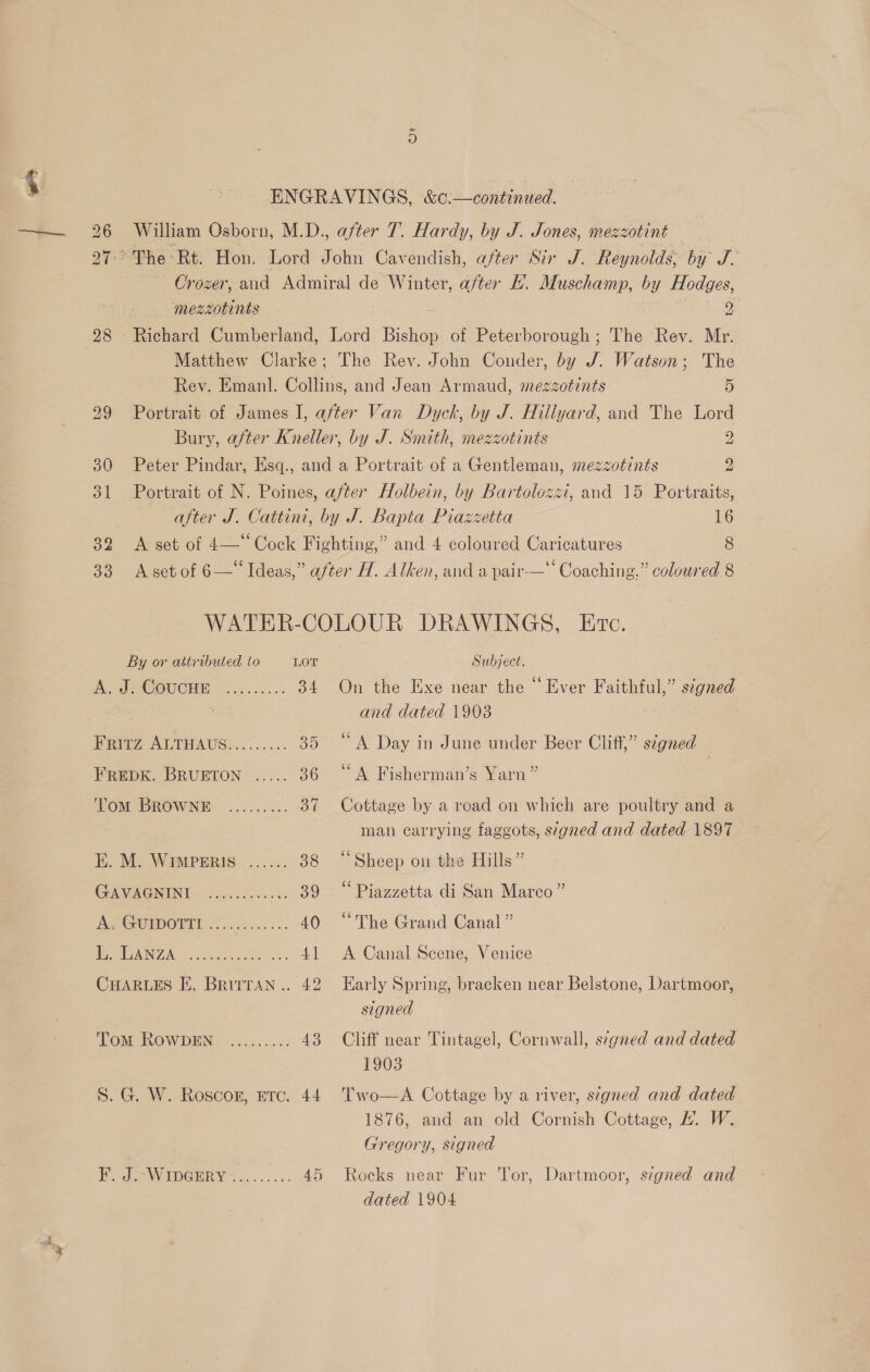b> bo ~I 32 33 ENGRAVINGS, &amp;c.—continued. William Osborn, M.D., after 7. Hardy, by J. Jones, mezzotint Crozer, and Admiral de Winter, after L. Muschamp, by Hodges, mezzotints | 9 bel Matthew Clarke; The Rev. John Conder, by J. Watson; The Rev. Emanl. Collins, and Jean Armaud, mezzotints 5 Portrait of James I, after Van Dyck, by J. Hillyard, and The Lord Bury, after Kneller, by J. Smith, mezzotints 2 Peter Pindar, Esq., and a Portrait of a Gentleman, mezzotints 2 Portrait of N. Poines, after Holbein, by Bartolozzi, and 15 Portraits, after J. Cattini, by J. Bapta Piazzetta 16 A set of 4—*‘ Cock Fighting,” and 4 coloured Caricatures 8 s ° ¢ . A set of 6—‘‘ Ideas,” after H. Alken, and a pair-—*' Coaching.” coloured 8 WATER-COLOUR DRAWINGS, Ec. By or attributed to LOT Subject. A SeCOuCcne ........, 34 On the Exe near the “Ever Faithful,” signed . and dated 1903 FRITZ ALTHAUS......... 35 “A Day in June under Beer Cliff,” segned FREDK. BRUETON ...... 36 “A Fisherman’s Yarn” | Tom BROWNE ......... 37 Cottage by a road on which are poultry and a man carrying faggots, signed and dated 1897 E. M. WIMPERIS ...... 38 “Sheep on the Hills” GAVAGNIN Secs 8s 39 “Piazzetta di San Marco” Ae GOIpOTE occ... 40 “The Grand Canal” | RL G7 ER tae eel ea 41 A Canal Scene, Venice CHARLES I. Brirran.. 42 Early Spring, bracken near Belstone, Dartmoor, signed Tom RoWDEN ......... 43 Cliff near Tintagel, Cornwall, signed and dated 1903 1876, and an old Cornish Cottage, #. W. Gregory, signed dated 1904