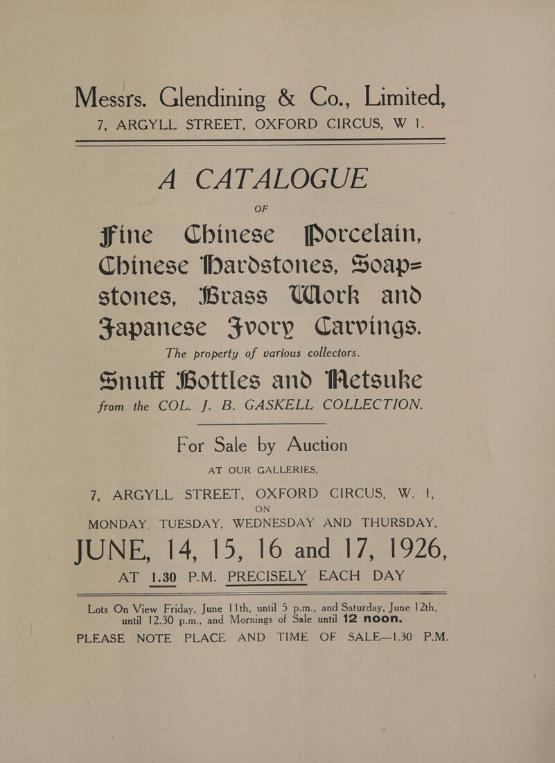 7, ARGYLL STREET, OXFORD CIRCUS, W I.  A CATALOGUE fine Chinese Porcelain, Chinese Iardstones, Soap= stones, Brass Ulork and Japanese Fvory Carvings. The property of various collectors. Snuff Bottles and WMetsuke from the COL. J. B. GASKELL COLLECTION. For Sale by Auction AT OUR GALLERIES, Pee vik, “STREET,, OXFORD CIRCUS, W.1, ON MONDAY, TUESDAY, WEDNESDAY AND THURSDAY, HONE. 14,15, 16 and 17.1926, AT 1.30 P.M. PRECISELY EACH DAY ate Oneview Friday, June | 1th, until 5 p.m., and Sine June 12th, until 12.30 p.m., and Mornings of Sale until 12 noon. PLEASE NOTE PLACE AND TIME OF SALE—1.30 P.M.