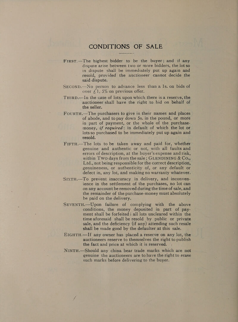 CONDITIONS OF SALE Frirst.—The highest bidder to be the buyer; and if any dispute arise between two or more bidders, the lot so in dispute shall be immediately put up again and resold, provided the auctioneer cannot decide the said dispute. SECOND.—No person to advance less than a 1s. on bids of over £1, 5% on previous offer. THIRD.-——In the case of lots upon which there is a reserve, the auctioneer shall have the right to bid on behalf of the seller. FouRTH.—The purchasers to give in their names and places of abode, and to pay down 5s. in the pound, or more in part of payment, or the whole of the purchase- money, tf required: in default of which the lot or lotsso purchased to be immediately put up again and resold. ) FiFtH.—The lots to be taken away and paid for, whether genuine and authentic or not, with all faults and errors of description, at the buyer’s expense andrisk, within Two days from the sale; GLENDINING &amp; Co., Ltd., not being responsible for the correct description, genuineness, or authenticity of, or any default or defect in, any lot, and making no warranty whatever. ‘SIXTH.—To prevent inaccuracy in delivery, and inconven- ience in the settlement of the purchases, no lot can on any account be removed during the time of sale, and the remainder of the purchase-money must absolutely be paid on the delivery. SEVENTH.—Upon failure of complying with the above conditions, the money deposited in part of pay- ment shall be forfeited; all lots uncleared within the time aforesaid shall be resold by public or private sale, and the deficiency (if any) attending such resale shall be made good by the defaulter at this sale. EIGHTH.—If any owner has placed a reserve on any lot, the auctioneers reserve to themselves the right to publish the fact and price at which it is reserved. NNINTH.—Should any china bear trade marks which are not genuine the auctioneers are to have the right to erase such marks before delivering to the buyer.