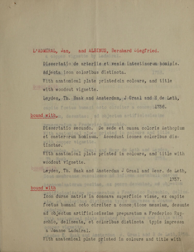 L'ADMIRAL, Jan, and ALBINUS, Bernhard ciegfried. Dissertatio de arteriis et venis intestinorum hominis. Adjecta icon coloribus distincta. With anatomical plate printedcin colours, and title with woodcut vignette. Leyden, Th. Haak and Amsterdam, J Graal and H de Leth, » L736. Dissertatio secundo. De sede et causa coloris Aethopium et caeterorum homi num. Accedunt icones coloribus dis- tinctae. With anatomical plate printed in colours, and title with : woodeut vignette. Leyden, Th. Haek and Amsterdam J Graal and Henr. de Leth, rat i | 1737. bound with ) Icon durae matris in concava superficie visae, ex capite foetus humani octo cireiter a conce:tione mensium, desumte ad objectum artificiosissime preparatum a Frederico Ruy- schio, delineata, et cOloribus distincta typis impressa a Jeanne Ladmiral. ~ 39 '  With anatomical plate printed in colours and titi with i q ee ; wnt ». REA in tie a .