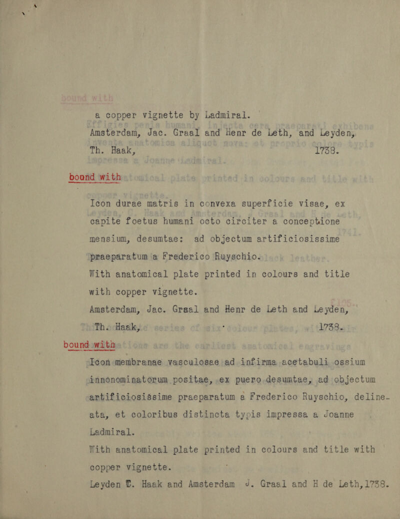 a copper vignette by Ladmiral. ‘Amsterdam, Jac. Graal and Henr de Leth, and Leyden, Th. Haak, | 1738. boand with Icon durae matris in convexa superficie visae, ex capite foetus humani octo circiter a conceptione mensium, desumtae;: ad objectum artificiosissime praeparatum ia Frederico Ruyschio. With anatomical plate printed in colours and title with copper vignette. Amsterdam, Jac. Graal and Henr de Leth and Leyden, Th. Haak, | ; 1738. bound with. Icon membranae vasculosae ad infirma acetabuli ossium innonominatorum positae, .ex puero desumtae, ad objectum artificiosissime praeparatum A Frederico Ruyschio, deline- ata, et coloribus distincta typis impressa a Joanne Ladmiral. With anatomical plate printed in colours and title with copper vignette. Leyden ©. Haak and Amsterdam J. Graal and H de Leth,1738.