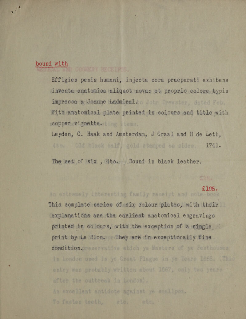 bound with Effigies penis humani, injecta cera praeparati exhibens inventa anatomica aliquot nova: et proprio colore, typis impressa a Joanne Ladmiral. With anatomical plate printed in colours and title with copper vignette. Leyden, ©. Haak and Amsterdam, J Graal and H de seth, 1741. The iset' of six , 4to.,.Bound in black leather. £105. This complete series of six colour plates, with their explanations are the earliest anatomical engravings printed in colours, with the exception of a single print by Le ‘Blon. » They are in exceptionally fine condition. »:
