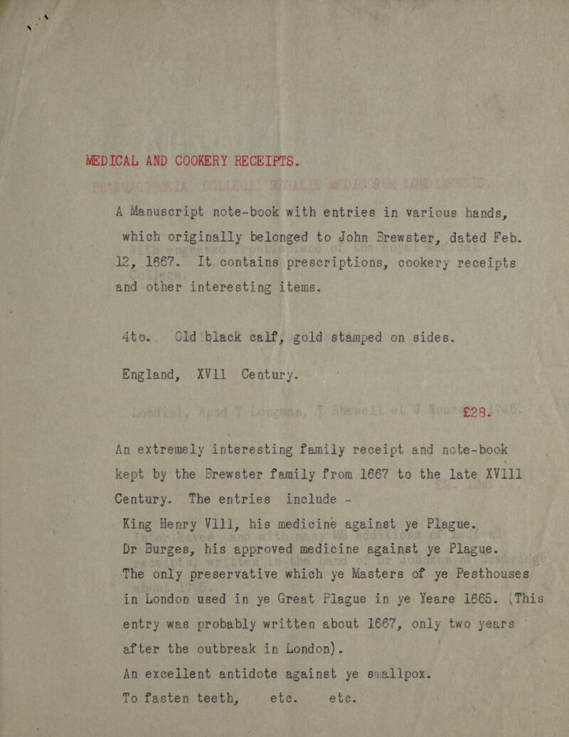 MEDICAL AND COOKERY RECEIPTS. A Manuscript note-book with entries in various hands, which originally belonged to John Brewster, dated Feb. 12, 1667. It contains prescriptions, cookery receipts and other interesting items. Ato. Old black calf, gold stamped on sides. England, XV11 Century. £286 An extremely interesting family receipt and note-book kept by the Brewster family from 1667 to the late XV111 Century. The entries include - King Henry V1ll, his medicine against ye Plague. Dr Burges, his approved medicine against ye Plague. The only preservative which ye Masters of ye Pesthouses in London used in ye Great Plague in ye Yeare 1665. (This entry was probably written about 1667, only two years after the outbreak in London). | An excellent antidote against ye swallpox. To fasten teeth, etc. etc.