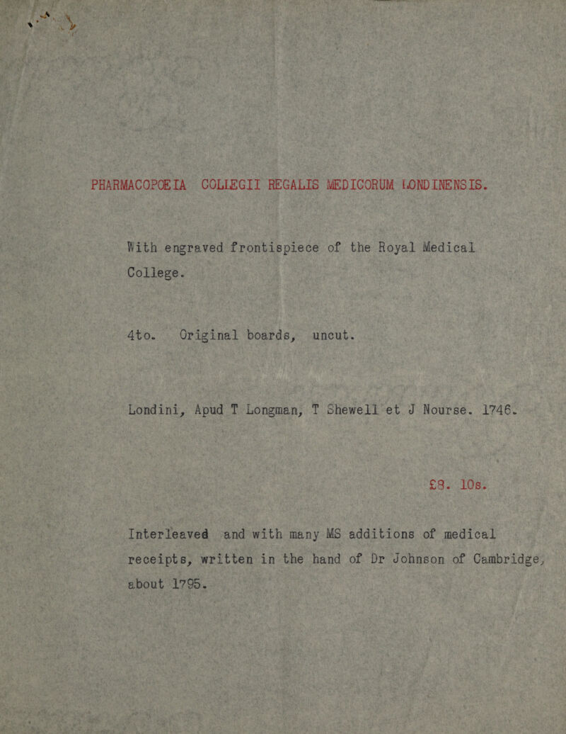 PHARMACOPORTA COLLEGIT REGALIS MEDICORUM LOND INENSIS. With engraved frontispiece of the Royal Medical Coliege. 4to. Original boards, uncut. Londini, Apud T Longman, T Shewell et J Nourse. 1746. £8. 108s: Interleaved and with many MS additions of medical receipts, written in the hand of Dr Johnson of Cambridge, ebout 1795.