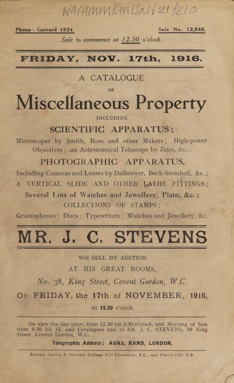 Phone: Gerrard 1824 Sale No. 132,840. Sale to commence at 12.30 ocleck.   FRIDAY, NOY. 17th, 1916.  A CATALOGUE OF Miscellaneous Rreeerty INCLUDING SCIENTIFIC APPARATUS ; Microscopes by Smith, Ross and other Makers; High-power Objectives ; .an Astronomical Telescope by Zeiss, &amp;c. ; PHOTOGRAPHIC APPARATUS, Including Cameras and Lenses by Dallmeyer, Beck-Steinheil, &amp;c. ; A VERTICAL. SLIDE AND: OTHER LATHE FITTINGS : Several Lots of Watches and Jewellery, Plate; ao. : | COLLECTIONS OF STAMPS; : Shee ne Discs ; Typewriters ; Watches 4 and rere, &amp;e. MR. J. C. STEVENS   Will SELL BY AUCTION AT &lt;HIS. GREAT ROOMS. No. 38, King Street, Covent Garden, W.C. On- PeIDAY, the 17th of NOVEMBER, 1916, At 12. 30 o'clock. On view the day prior, from 12.30: till 5.30:0’clock, and. Morning of Sale from 9.30 till 12, and Catalogues had of Mr..J. C. STEVENS, 38 King Street, Covent Garden, W.G, Telegraphic Address : AUKS, RAND, LONDON. Rippie. Smitry &amp; Durrus, College Hill] Chambers, E.C., and Forest Hill, S.E.