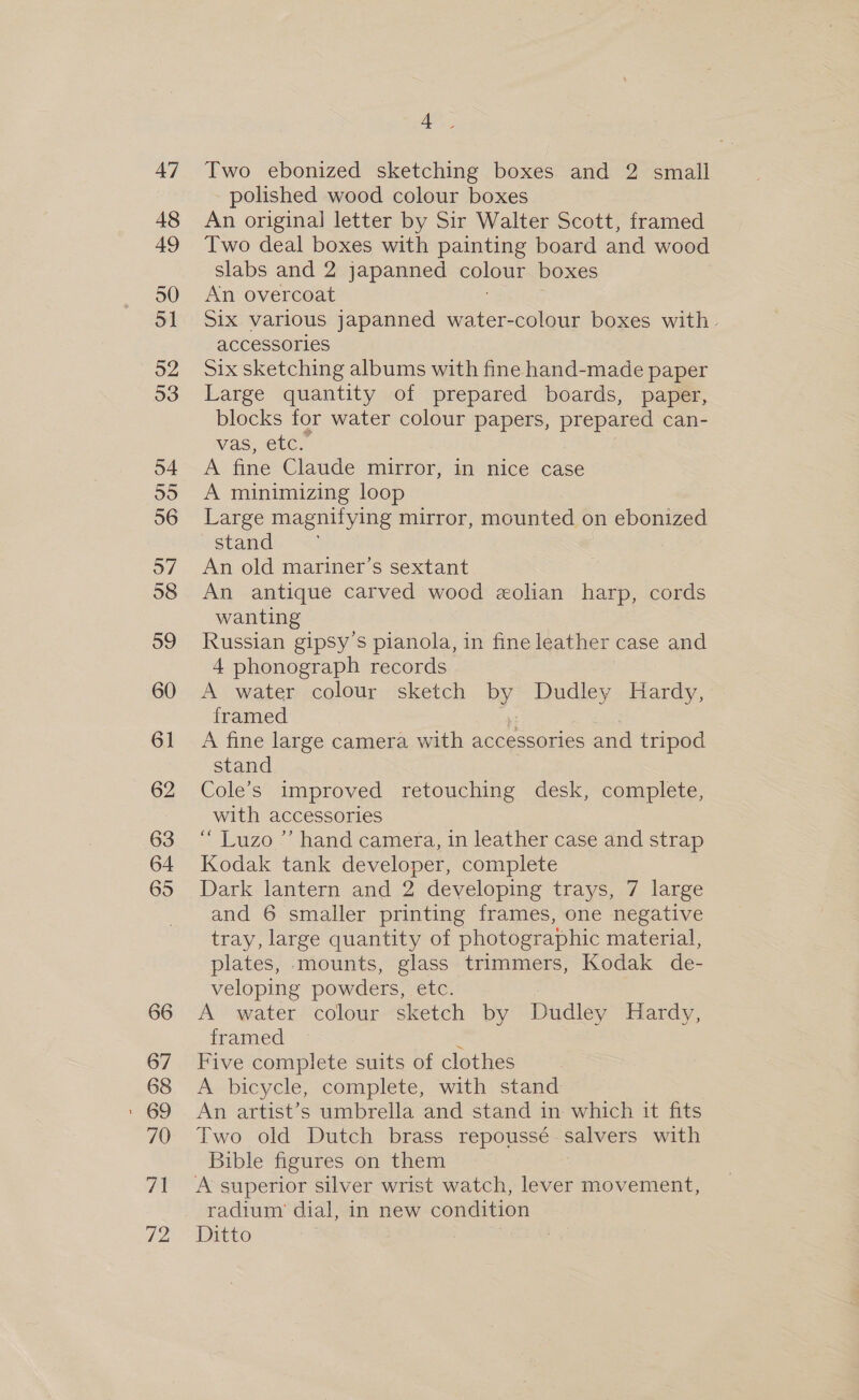 47 48 49 50 51 52 53 o4 eye) 36 o7 38 59 60 61 62 63 64 65 66 67 68 70 71 72 4. Two ebonized sketching boxes and 2 small polished wood colour boxes An original letter by Sir Walter Scott, framed Two deal boxes with painting board and wood slabs and 2 japanned colour boxes An overcoat Six various japanned water-colour boxes with. accessories Six sketching albums with fine hand-made paper Large quantity of prepared boards, paper, blocks for water colour papers, prepared can- vas, etc. A fine Claude mirror, in nice case A minimizing loop Large magnifying mirror, mounted on ebonized stand An old mariner’s sextant An antique carved wood «olian harp, cords wanting Russian gipsy’s pianola, in fine leather case and 4 phonograph records A water colour sketch by Dudley Hardy, framed ¥ A fine large camera with accessories and tripod stand Cole’s improved retouching desk, complete, with accessories “ Luzo ”’ hand camera, in leather case and strap Kodak tank developer, complete Dark lantern and 2 developing trays, 7 large and 6 smaller printing frames, one negative tray, large quantity of photographic material, plates, mounts, glass trimmers, Kodak de- veloping powders, etc. A water colour sketch by Dudley Hardy, framed Five complete suits of clothes A bicycle, complete, with stand An artist’s umbrella and stand in which it fits Two old Dutch brass repoussé salvers with Bible figures on them radium’ dial, in new condition Ditto | :