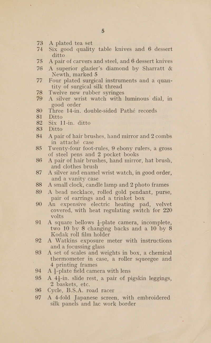 73 74 75 76 77 78 80 81 82 83 84 85 86 87 88 89 90 ot OZ 93 94 95 96 o7 A plated tea set Six good quality table knives and 6 dessert ditto A pair of carvers and steel, and 6 dessert knives A superior glazier’s diamond by Sharratt &amp; Newth, marked 5 Four plated surgical instruments and a quan- tity of surgical silk thread Twelve new rubber syringes A silver wrist watch with luminous dial, in good order Three 14-in. double-sided Pathé records Ditto Six 11-in. ditto Ditto A pair of hair brushes, hand mirror and 2 combs in attaché case Twenty-four foot-rules, 9 ebony rulers, a gross of steel pens and 2 pocket books A pair of hair brushes, hand mirror, hat brush, and clothes brush A silver and enamel wrist watch, in good order, and a vanity case A small clock, candle lamp and 2 photo frames A bead necklace, rolled gold pendant, purse, pair of earrings and a trinket box An expensive electric heating pad, velvet covered, with heat regulating switch for 220 volts A square bellows 4-plate camera, incomplete, two 10 by 8 changing backs and a 10 by 8 Kodak roll film holder A Watkins exposure meter with instructions and a focussing glass A set of scales and weights in box, a chemical thermometer in case, a roller squeegee and 4 printing frames A 4-plate field camera with lens A 44-in. slide rest, a pair of pigskin leggings, 2 baskets, etc. Cycle, Bork. road. racer: A 4-fold Japanese screen, with embroidered silk panels and lac work border
