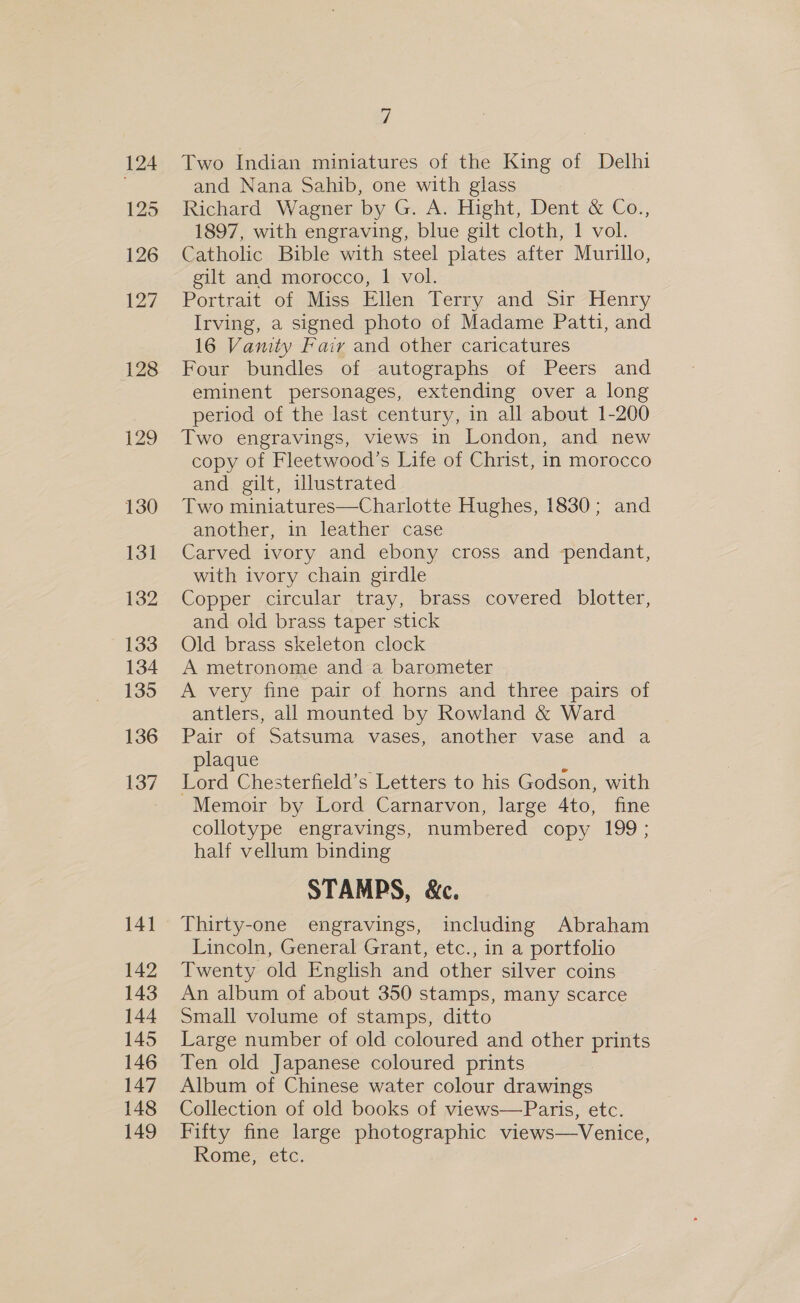 128 129 130 131 132 133 134 135 136 137 141 142 143 144 145 146 147 148 149 i Two Indian miniatures of the King of Delhi and Nana Sahib, one with glass Richard Wagner by G. A. Hight, Dent &amp; Co., 1897, with engraving, blue gilt cloth, 1 vol. Catholic Bible with steel plates after Murillo, gilt and morocco, 1 vol. Portrait of Miss Ellen Terry and Sir Henry Irving, a signed photo of Madame Patti, and 16 Vamty Fairy and other caricatures Four bundles of autographs of Peers and eminent personages, extending over a long period of the last century, in all about 1-200 Two engravings, views in London, and new copy of Fleetwood’s Life of Christ, in morocco and gilt, illustrated Two miniatures—Charlotte Hughes, 1830; and another, in leather case Carved ivory and ebony cross and pendant, with ivory chain girdle Copper circular tray, brass covered blotter, and old brass taper stick Old brass skeleton clock A metronome and a barometer A very fine pair of horns and three pairs of antlers, all mounted by Rowland &amp; Ward Pair of Satsuma vases, another vase and a plaque 2 Lord Chesterfield’s Letters to his Godson, with Memoir by Lord Carnarvon, large 4to, fine collotype engravings, numbered copy 199; half vellum binding STAMPS, &amp;c. Thirty-one engravings, including Abraham Lincoln, General Grant, etc., in a portfolio Twenty old English and other silver coins An album of about 350 stamps, many scarce Small volume of stamps, ditto Large number of old coloured and other prints Ten old Japanese coloured prints Album of Chinese water colour drawings Collection of old books of views—Paris, etc. Fifty fine large photographic views—Venice, Rome, etc.