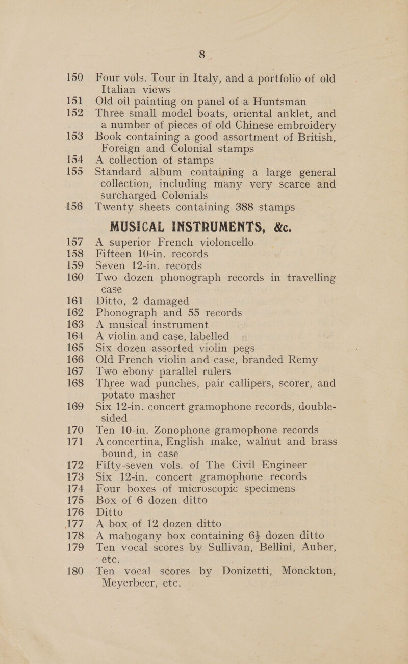 150 151 152 153 154 155 156 157 158 159 160 161 162 163 164 165 166 167 168 169 170 171 172 173 174 175 176 177 178 179 180 a Four vols. Tour in Italy, and a portfolio of old Italian views Old oil painting on panel of a Huntsman Three small model boats, oriental anklet, and a number of pieces of old Chinese embroidery Book containing a good assortment of British, Foreign and Colonial stamps A collection of stamps Standard album containing a large general collection, including many very scarce and surcharged Colonials Twenty sheets containing 388 stamps MUSICAL INSTRUMENTS, &amp;c. A superior French violoncello Fifteen 10-in. records Seven 12-in. records Two dozen phonograph records in travelling case Ditto, 2 damaged Phonograph and 55 records A musical instrument A violin and case, labelled Six dozen assorted violin pegs Old French violin and case, branded Remy Two ebony parallel rulers Three wad punches, pair callipers, scorer, and potato masher Six 12-in. concert gramophone records, double- sided , Ten 10-in. Zonophone gramophone records A concertina, English make, walnut and brass bound, in case | Fifty-seven vols. of The Civil. Engineer Six 12-in. concert gramophone records Four boxes of microscopic specimens Box of 6 dozen ditto | Ditto A box of 12 dozen ditto A mahogany box containing 6$ dozen ditto Ten vocal scores by Sullivan, Bellini, Auber, VEG; Ten vocal scores by Donizetti, Monckton, Mevyerbeer; etc.