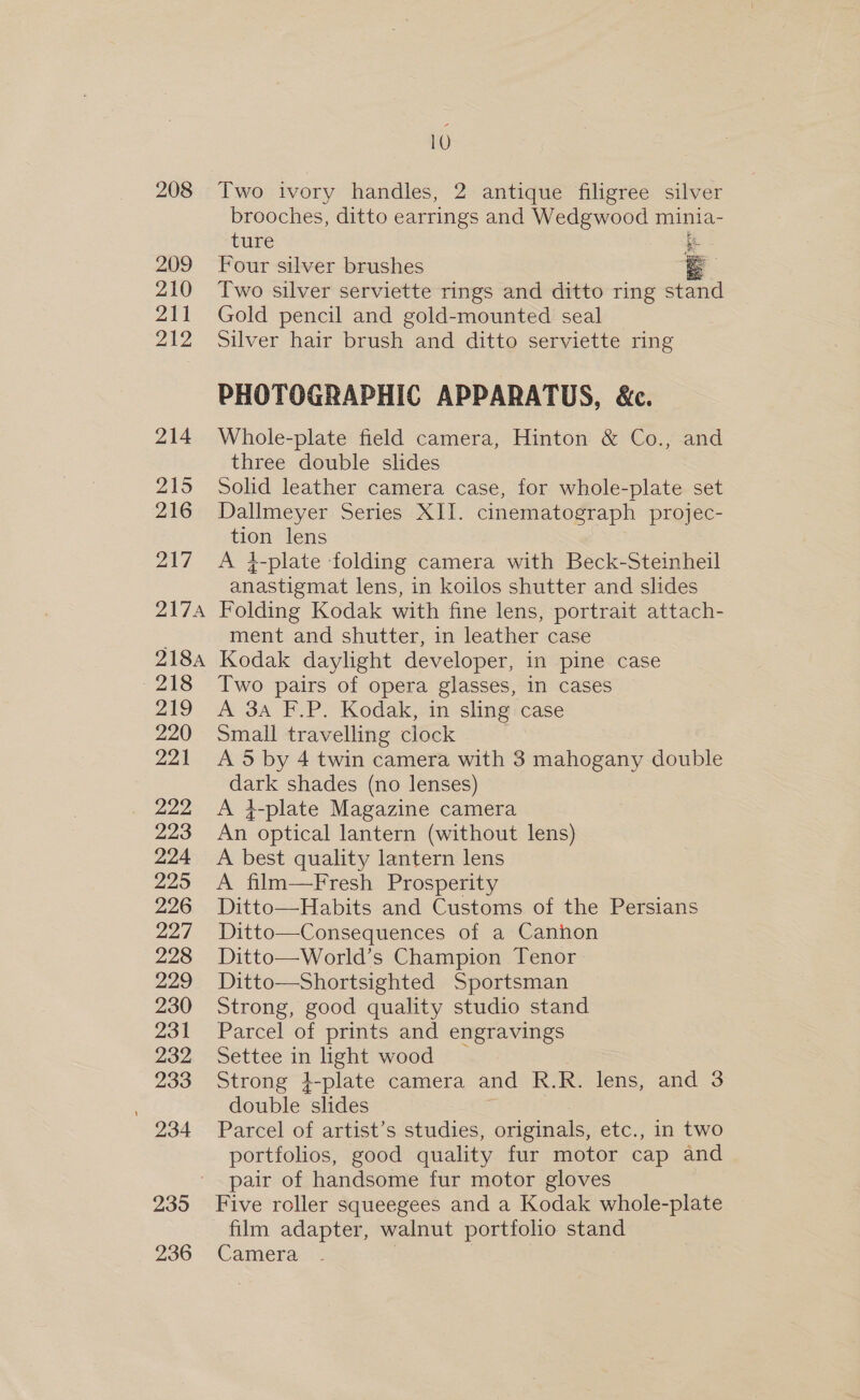 208 209 210 211 212 214 215 216 217 217A 218A -218 219 220 221 222 223 224 2295 226 227 228 229 230 231 232 233  934 235 236 10 Two ivory handles, 2 antique filigree silver brooches, ditto earrings and Wedgwood minia- ture ic Four silver brushes e Two silver serviette rings and ditto ring stand Gold pencil and gold-mounted seal Silver hair brush and ditto serviette ring PHOTOGRAPHIC APPARATUS, &amp;c. Whole-plate field camera, Hinton &amp; Co., and three double slides Solid leather camera case, for whole-plate set Dallmeyer Series XII. cinematograph projec- tion lens A }-plate folding camera with Beck-Steinheil anastismat lens, in koilos shutter and slides Folding Kodak with fine lens, portrait attach- ment and shutter, in leather case Kodak daylight developer, in pine case Two pairs of opera glasses, in cases A 3a F.P. Kodak, in sling case Small travelling clock A 5 by 4 twin camera with 3 mahogany double dark shades (no lenses) A +-plate Magazine camera An optical lantern (without lens) A best quality lantern lens A film—Fresh Prosperity Ditto—Habits and Customs of the Persians Ditto—Consequences of a Canhon Ditto—World’s Champion Tenor Ditto—Shortsighted Sportsman Strong, good quality studio stand Parcel of prints and engravings Settee in light wood Strong 4-plate camera and R.R. lens, and 3 double “slides Parcel of artist’s studies, originals, etc., in two portfolios, good quality fur motor cap and pair of handsome fur motor gloves Five roller squeegees and a Kodak whole-plate film adapter, walnut portfolio stand Camera