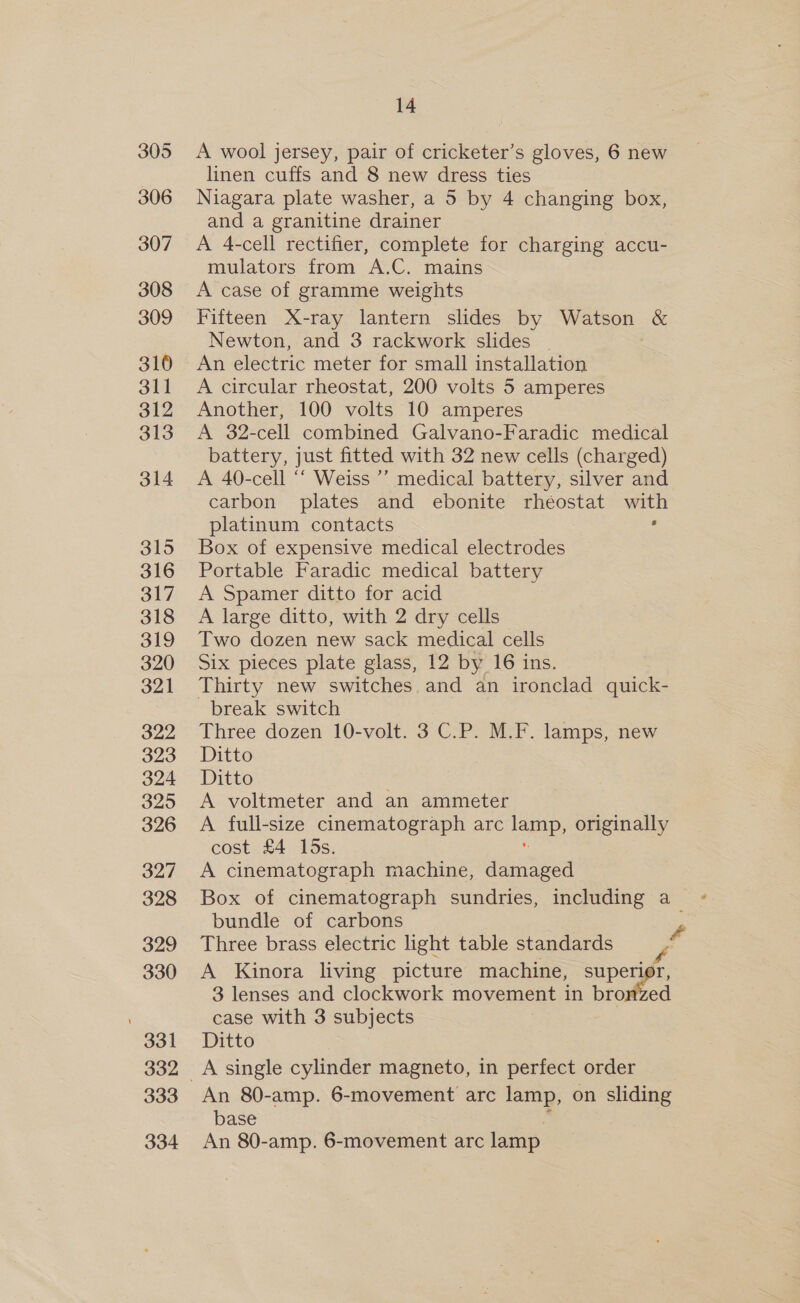 305 A wool jersey, pair of cricketer’s gloves, 6 new linen cuffs and 8 new dress ties 306 Niagara plate washer, a 5 by 4 changing box, and a granitine drainer 307 A 4-cell rectifier, complete for charging accu- mulators from A.C. mains 308 &lt;A case of gramme weights 309 Fifteen X-ray lantern slides by Watson | &amp; Newton, and 3 rackwork slides 310 An electric meter for small installation 311 &lt;A circular rheostat, 200 volts 5 amperes 312 Another, 100 volts 10 amperes 313 A 32-cell combined Galvano-Faradic medical battery, just fitted with 32 new cells (charged) 314 A 40-cell ‘“‘ Weiss ’’ medical battery, silver and carbon plates and ebonite rhéostat with platinum contacts : 315 Box of expensive medical electrodes 316 Portable Faradic medical battery 317 A Spamer ditto for acid 318 A large ditto, with 2 dry cells 319 Two dozen new sack medical cells 320 Six pieces plate glass, 12 by 16 ins. 321 Thirty new switches and an ironclad quick- break switch 322 Three dozen 10-volt. 3 C.P. M.F. lamps, new 323 Ditto 324 Ditto : 325 A voltmeter and an ammeter 326 A full-size cinematograph arc lap, originally cost £4 los. 327 A cinematograph machine, damaged 328 Box of cinematograph sundries, including a &gt; bundle of carbons y 329 Three brass electric light table standards f 330 A Kinora living picture machine, superior, 3 lenses and clockwork movement in browed case with 3 subjects 331. Ditto 332 &lt;A single cylinder magneto, in perfect order 333 An 80-amp. 6-movement arc lamp, on sliding base 334 An 80-amp. 6-movement arc lamp