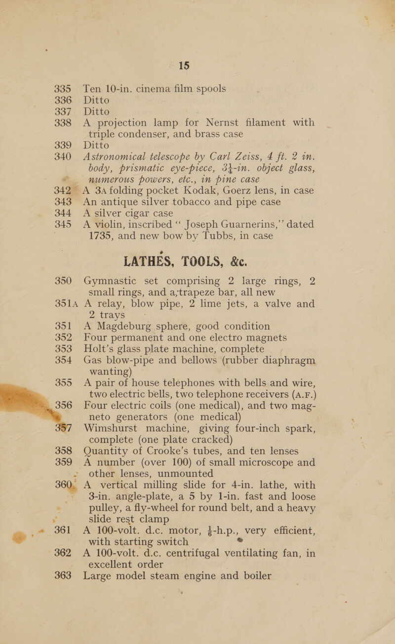3395 336 337 338 339 340 34 2 343 344 345 350 351A oo oz 30D 354  360. % 362 363 15 Ten 10-in. cinema film spools Ditto Ditto A projection lamp for Nernst filament with triple condenser, and brass case Ditto Astronomical telescope by Carl Zeiss, 4 ft. 2 in. body, prismatic eye-prece, 34-1n. object glass, numerous powers, etc., im pine case A 3a folding pocket Kodak, Goerz lens, in case An antique silver tobacco and pipe case A silver cigar case A violin, inscribed ‘‘ Joseph Guarnerins,’’ dated 1735, and new bow by Tubbs, in case LATHES, TOOLS, &amp;. Gymnastic set comprising 2 large rings, 2 small rings, and a;trapeze bar, all new A relay, blow pipe, 2 lime jets, a valve and 2 trays A Magdeburg sphere, good condition Four permanent and one electro magnets Holt’s glass plate machine, complete Gas blow-pipe and bellows (rubber diaphragm wanting) A pair of house telephones with bells and wire, two electric bells, two telephone receivers (A.F.) Four electric coils (one medical), and two mag- neto generators (one medical) Wimshurst machine, giving four-inch spark, complete (one plate cracked) Quantity of Crooke’s tubes, and ten lenses A number (over 100) of small microscope and other lenses, unmounted A vertical milling slide for 4-in. lathe, with 3-in. angle-plate, a 5 by l-in. fast and loose pulley, a fly-wheel for round belt, and a heavy slide rest clamp A 100-volt. d.c. motor, Per very efficient, with starting switch A 100-volt. d.c. centrifugal ventilating fan, in excellent order Large model steam pongine and boiler