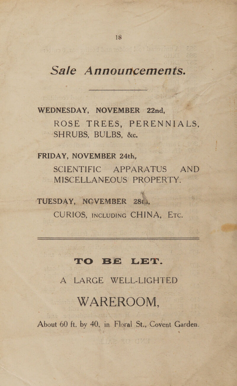 Sale Announcements. WEDNESDAY, NOVEMBER 22nd, ROSE: ELREES, PERENNIALS, SHRUBS, BULBS, &amp;e. FRIDAY, NOVEMBER 24th, SCIENTIFIC APPARATUS AND MISCELLANEOUS PROPERTY. TUESDAY, NGVEMBER Z8ti, : CURIOS, INCLUDING CHINA, Etc. TO BE LET. A LARGE WELL-LIGHTED WAREROOM, About 60 ft, by 40, in Floral St., Covent Garden. 