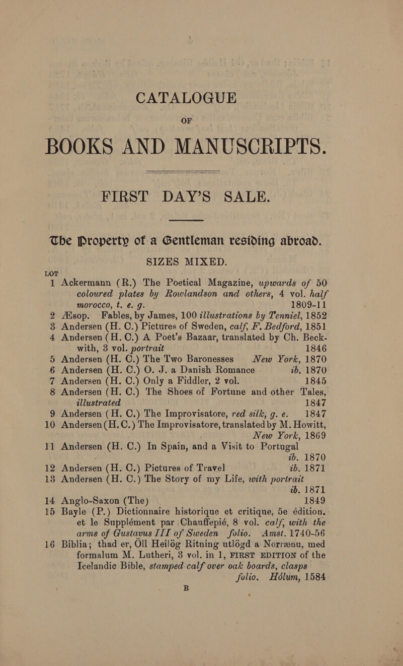 CATALOGUE OF BOOKS AND MANUSCRIPTS. FIRST DAY’S SALE.    The Property of a Gentleman residing abroad. SIZES MIXED. LOT 1 Ackermann (R.) The Poetical Magazine, upwards of 50 coloured plates by Rowlandson and others, 4 vol. half morocco, t. é. g. 1809-11 2 sop. Fables, by James, 100 tllustrations by Tenniel, 1852 3 Andersen (H. C. ) Pictures of Sweden, calf, F. Bedford, 1851 4 Andersen(H.C.) A Poet’s Bazaar, translated by Ch. Beck- with, 3 vol. portrait 1846 5 Andersen (H. C.) The Two Baronesses New York, 1870 6 Andersen (H. C.) O. J. a Danish Romance 2b, 1870 7 Andersen (H. C.) Only a Fiddler, 2 vol. 1845 8 Andersen (H. C.) The Shoes of Fortune and other Tales, illustrated 1847 9 Andersen (H. C.) The Improvisatore, red silk, g.e. 1847 10 Andersen(H.C.) The Improvisatore, translated by M. Howitt, New York, 1869 11 Andersen (H. C.) In Spain, and a Visit to Portugal ib. 1870 12 Andersen (H. C.) Pictures of Travel ib. 1871 13 Andersen (H. C.) The Story of my Life, with portrait wb. 1871 14 Anglo-Saxon (The) 1849 15 Bayle (P.) Dictionnaire historique et critique, 5e édition. et le Supplément par Chanuffepié, 8 vol. calf, with the arms of Gustavus III of Sweden folio. Amst. 1740-56 16 Biblia; thad er, Oll Heilog Ritning utlogd a Norrenu, med formalum M. Lutheri, 3 vol. in 1, FIRST EDITION of the Icelandic Bible, stamped. calf over oak boards, clasps folio. Hélum, 1584 B a