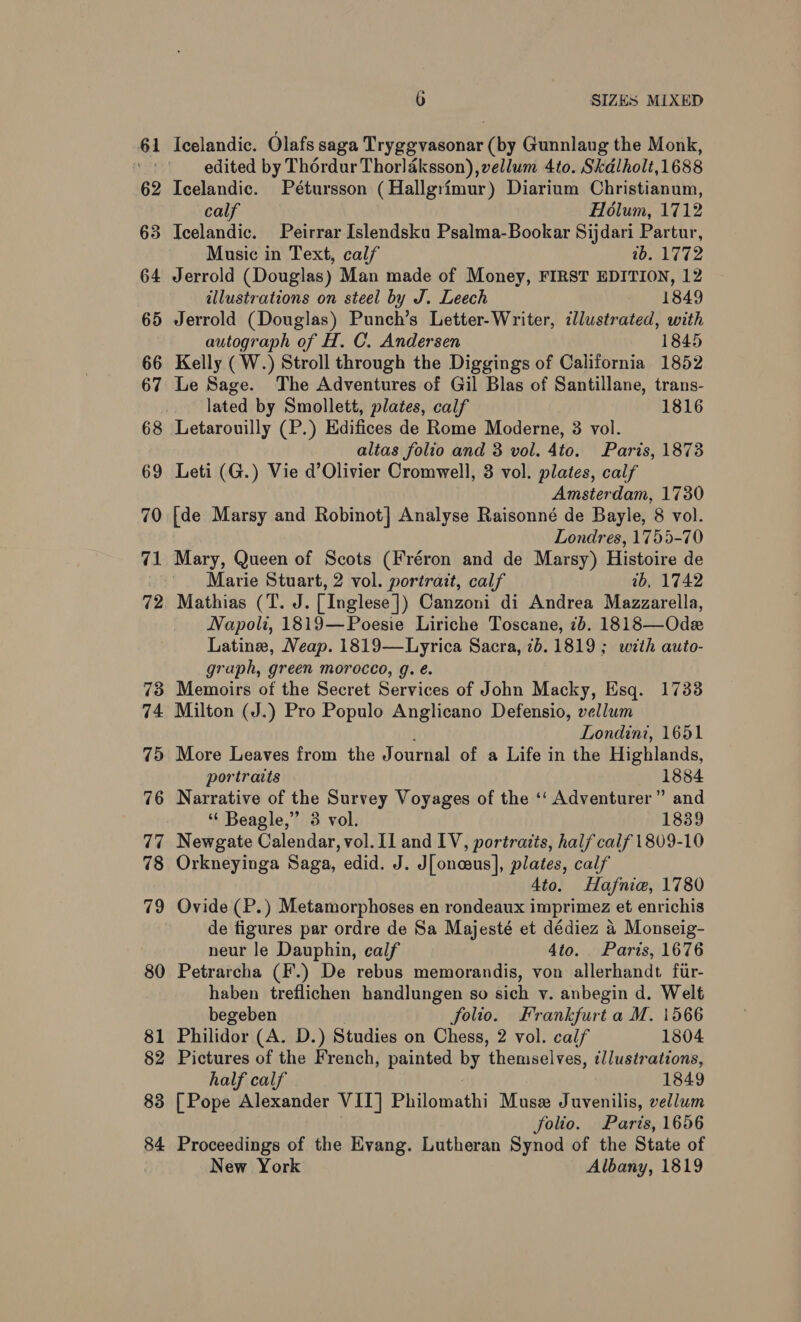 61 62 63 64 65 66 67 68 69 70 71 7 73 74 7d 76 77 78 7 ie) 80 81 82 83 84 wo 6 SIZES MIXED edited by Thordur Thorlaksson), vellum 4to. Skdlholt,1688 Icelandic. Pétursson (Hallgrimur) Diarium Christianum, calf Holum, 1712 Icelandic. Peirrar Islendsku Psalma-Bookar Sijdari Partur, Music in Text, calf wb. 1772 Jerrold (Douglas) Man made of Money, FIRST EDITION, 12 illustrations on steel by J. Leech 1849 Jerrold (Douglas) Punch’s Letter-Writer, illustrated, with autograph of H. C. Andersen 1845 Kelly (W.) Stroll through the Diggings of California 1852 Le Sage. The Adventures of Gil Blas of Santillane, trans- lated by Smollett, plates, calf 1816 Letarouilly (P.) Edifices de Rome Moderne, 3 vol. altas folio and 3 vol. 4to. Paris, 1873 Leti (G.) Vie d’Olivier Cromwell, 3 vol. plates, calf Amsterdam, 1730 [de Marsy and Robinot] Analyse Raisonné de Bayle, 8 vol. Londres, 1755-70 Mary, Queen of Scots (Fréron and de Marsy) Histoire de Marie Stuart, 2 vol. portrait, calf ib, 1742 Mathias (T. J. [Inglese]) Canzoni di Andrea Mazzarella, Napoli, 1819—Poesie Liriche Toscane, 7b. 1818—Ode Latine, Neap. 1819—Lyrica Sacra, 1b. 1819; with auto- graph, green morocco, g. é. Memoirs of the Secret Services of John Macky, Esq. 1733 Milton (J.) Pro Populo Anglicano Defensio, vellum Londini, 1651 More Leaves from the Journal of a Life in the Highlands, portraits 1884 Narrative of the Survey Voyages of the ‘‘ Adventurer” and ‘“ Beagle,” 3 vol. 1839 Newgate Calendar, vol. Il and LV, portratts, half calf 1809-10 Orkneyinga Saga, edid. J. J[oneus], plates, calf 4to. Hafnie, 1780 Ovide (P.) Metamorphoses en rondeaux imprimez et enrichis de tigures par ordre de Sa Majesté et dédiez 4 Monseig- neur le Dauphin, calf 4to. Paris, 1676 Petrarcha (F.) De rebus memorandis, von allerhandt fur- haben treflichen handlungen so sich v. anbegin d. Welt begeben folio. Frankfurt a M. 1566 Philidor (A. D.) Studies on Chess, 2 vol. calf 1804 Pictures of the French, painted by themselves, t/lustrations, half calf 1849 [Pope Alexander VII] Philomathi Muse Juvenilis, vellum folio. Paris, 1656 Proceedings of the Evang. Lutheran Synod of the State of New York Albany, 1819