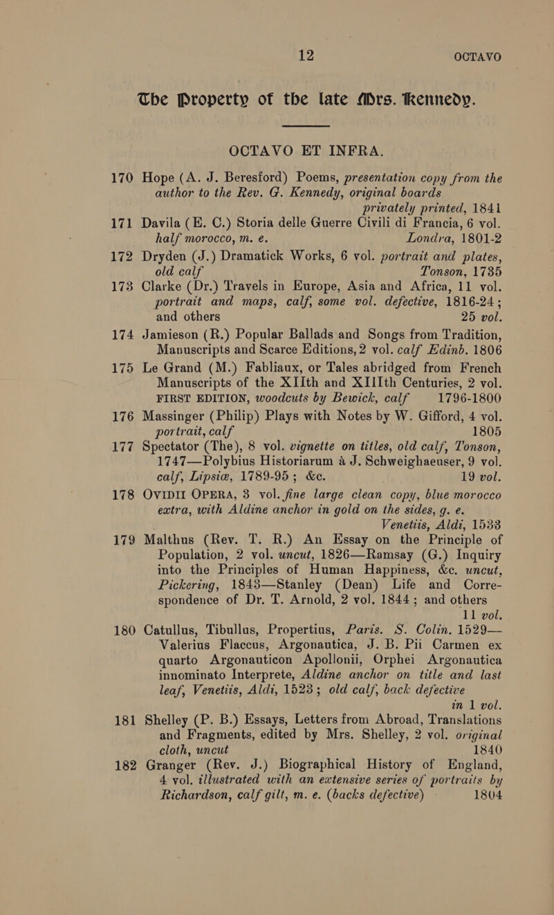 170 171 172 1738 174 175 176 177 178 179 180 181 182 12 OCTAVO The Property of the late Mrs. Kennedy.  OCTAVO ET INFRA. Hope (A. J. Beresford) Poems, presentation copy from the author to the Rev. G. Kennedy, original boards privately printed, 1841 Davila (E. C.) Storia delle Guerre Civili di Francia, 6 vol. half morocco, m. é. Londra, 1801-2 Dryden (J.) Dramatick Works, 6 vol. portrait and plates, old calf Tonson, 1735 Clarke (Dr.) Travels in Europe, Asia and Africa, 11 vol. portrait and maps, calf, some vol. defective, 1816-24; and others 25 vol. Jamieson (R.) Popular Ballads and Songs from Tradition, Manuscripts and Scarce Editions, 2 vol. calf Edinb. 1806 Le Grand (M.) Fabliaux, or Tales abridged from French Manuscripts of the XIIth and XIIIth Centuries, 2 vol. FIRST EDITION, woodcuts by Bewick, calf 1796-1800 Massinger (Philip) Plays with Notes by W. Gifford, 4 vol. portrait, calf 1805 Spectator (The), 8 vol. vignette on titles, old calf, Tonson, 1747—Polybius Historiarum a J. Schweighaeuser, 9 vol. calf, Lipsie, 1789-95; &amp;e. 19 vol. OVIDII OPERA, 3 vol. fine large clean copy, blue morocco extra, with Aldine anchor in gold on the sides, g. e. Venetiis, Aldi, 1533 Malthus (Rev. T. R.) An Essay on the Principle of Population, 2 vol. uncut, 1826—Ramsay (G.) Inquiry into the Principles of Human Happiness, &amp;c. uncut, Pickering, 1843—Stanley (Dean) Life and Corre- spondence of Dr. T. Arnold, 2 vol. 1844; and others 11 vol. Catullus, Tibullus, Propertius, Paris. S. Colin. 1529— Valerius Flaccus, Argonautica, J. B. Pii Carmen ex quarto Argonauticon Apollonii, Orphei Argonautica innominato Interprete, Aldine anchor on title and last leaf, Venetiis, Aldi, 15233; old calf, back defective in 1 vol. Shelley (P. B.) Essays, Letters from Abroad, Translations and Fragments, edited by Mrs. Shelley, 2 vol. original cloth, uncut 1840 Granger (Rev. J.) Biographical History of England, 4 vol. illustrated with an extensive series of portraits by Richardson, calf gilt, m. e. (backs defective) 1804