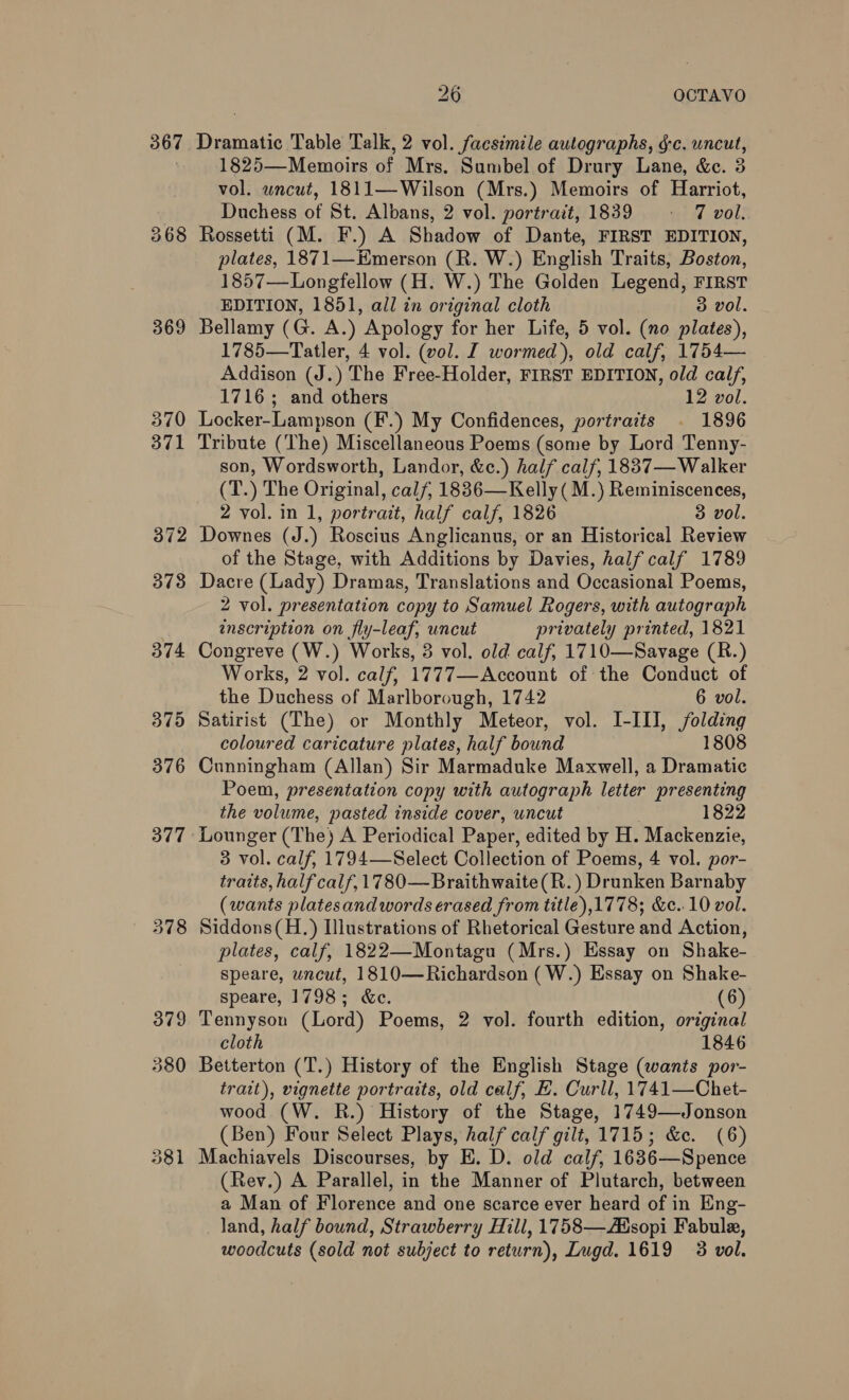 367 369 370 371 26 OCTAVO Dramatic Table Talk, 2 vol. facsimile autographs, g-c. uncut, 1825—Memoirs of Mrs. Sumbel of Drury Lane, &amp;e. 3 vol. wncut, 1811—Wilson (Mrs.) Memoirs of Harriot, Duchess of St. Albans, 2 vol. portrait, 1839 = 7 vol. Rossetti (M. F.) A Shadow of Dante, FIRST EDITION, plates, 1871—HKmerson (R. W.) English Traits, Boston, 1857—Longfellow (H. W.) The Golden Legend, FIRST EDITION, 1851, all in original cloth 3 vol. Bellamy (G. A.) Apology for her Life, 5 vol. (no plates), 1785—Tatler, 4 vol. (vol. I wormed), old calf, 1754— Addison (J.) The Free-Holder, FIRST EDITION, old calf, 1716; and others 12 vol. Locker-Lampson (F.) My Confidences, portraits . 1896 Tribute (The) Miscellaneous Poems (some by Lord Tenny- son, Wordsworth, Landor, &amp;c.) half calf, 18837— Walker (T.) The Original, calf, 1836—Kelly (M.) Reminiscences, 2 vol. in 1, portrait, half calf, 1826 3 vol. Downes (J.) Roscius Anglicanus, or an Historical Review of the Stage, with Additions by Davies, half calf 1789 Dacre (Lady) Dramas, Translations and Occasional Poems, 2 vol. presentation copy to Samuel Rogers, with autograph inscription on fly-leaf, uncut privately printed, 1821 Congreve (W.) Works, 3 vol. old calf, 1710—Savage (R.) Works, 2 vol. calf, 1777—Account of the Conduct of the Duchess of Marlborough, 1742 6 vol. Satirist (The) or Monthly Meteor, vol. I-III, folding coloured caricature plates, half bound 1808 Cunningham (Allan) Sir Marmaduke Maxwell, a Dramatic Poem, presentation copy with autograph letter presenting the volume, pasted inside cover, uncut 1822 3 vol. calf, 1794—Select Collection of Poems, 4 vol. por- traits, half calf, 1780— Braithwaite(R.) Drunken Barnaby (wants platesand words erased from title),1778; &amp;¢..10 vol. Siddons(H.) Ilustrations of Rhetorical Gesture and Action, plates, calf, 1822—Montagu (Mrs.) Essay on Shake- Speare, uncut, 1810—Richardson (W.) Essay on Shake- speare, 1798; ec. (6) Tennyson (Lord) Poems, 2 vol. fourth edition, original cloth 1846 Betterton (T.) History of the English Stage (wants por- trait), vignette portraits, old calf, HE. Curll, 1741—Chet- wood (W. R.) History of the Stage, 1749—Jonson (Ben) Four Select Plays, half calf gilt, 1715; &amp;c. (6) Machiavels Discourses, by E. D. old calf, 1636—Spence (Rev.) A Parallel, in the Manner of Plutarch, between a Man of Florence and one scarce ever heard of in Eng- land, half bound, Strawberry Hill, 1758—Adsopi Fabule, woodcuts (sold not subject to return), Lugd. 1619 3 vol.