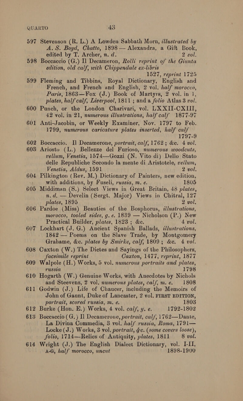 097 598 599 600 601 610 612 613 614 Stevenson (R. L.) A Lowden Sabbath Morn, cllustrated by A.S. Boyd, Chatto, 1898 — Alexandra, a Gift Book, edited by T. Archer, n. d. 2 vol. Boccaccio (G.) Il Decameron, Rolli reprint of the Giunta edition, old calf, with Chippendale ex-libris | 1527, reprint 1725 Fleming and Tibbins, Royal Dictionary, English and French, and French and English, 2 vol. half morocco, Paris, 1863—Fox (J.) Book of Martyrs, 2 vol. in 1, plates, half calf, Liverpool, 1811; anda folio Atlas 3 vol. Punch, or the London Charivari, vol. LX XII-CXIII, 42 vol. in 21, numerous illustrations, half calf 1877-97 Anti-Jacobin, or Weekly Examiner, Nov. 1797 to Feb. 1799, numerous caricature plates inserted, half calf 1797-9 Boccaccio. Il Decamerone, portrait, calf, 1762; &amp;c. 4 vol. Ariosto (l.) Bellezze del Furioso, numerous woodcuts, vellum, Venetia, 1574—-Gozzi (N. Vito di) Dello Stato delle Republiche Secondo la mente di Aristotele, vellum, Venetia, Aldus, 1591 2 vol. Pilkington (Rev. M.) Dictionary of Painters, new edition, with additions, by Fuseli, russia, m. e. 1805 Middiman (S8.) Select Views in Great Britain, 48 plates, n.d, — Develin (Sergt. Major) Views in Chitral, 127 plates, 1895 2 vol. Pardoe (Miss) Beauties of the Bosphorus, zllustrations, morocco, tooled sides, g. e€. 1839 — Nicholson (P.) New Practical Builder, plates, 1823 ; &amp;e. 4 vol. 1842 — Poems on the Slave Trade, by Montgomery Grahame, &amp;c. plates by Smirke, calf, 1809; &amp;ce. 4 vol. Caxton (W.) The Dictes and Sayings of the Philosophers, facsimile reprint Caxton, 1477, reprint, 1877 Walpole (H.) Works, 5 vol. numerous portraits and plates, russia 1798 Hogarth (W.) Genuine Works, with Anecdotes by Nichols and Steevens, 2 vol. numerous plates, calf, m.e. 1808 Godwin (J.) Life of Chaucer, including the Memoirs of John of Gaunt, Duke of Lancaster, 2 vol. FIRST EDITION, portrait, scored russia, m. é. 1803 Burke (Hon. E.) Works, 4 vol. calf, y. e. 1792-1802 Boccaccio (G.) Il Decamerone, portrait, calf, 1762—Dante, La Divina Commedia, 3 vol. half russia, Roma, 1791— Locke (J.) Works, 3 vol. portrait, gc. (some covers loose), folio, 1714—Relics of Antiquity, plates, 1811 8 vol. Wright (J.) The English Dialect Dictionary, vol. I-II, A-G, half morocco, uncut 1898-1900