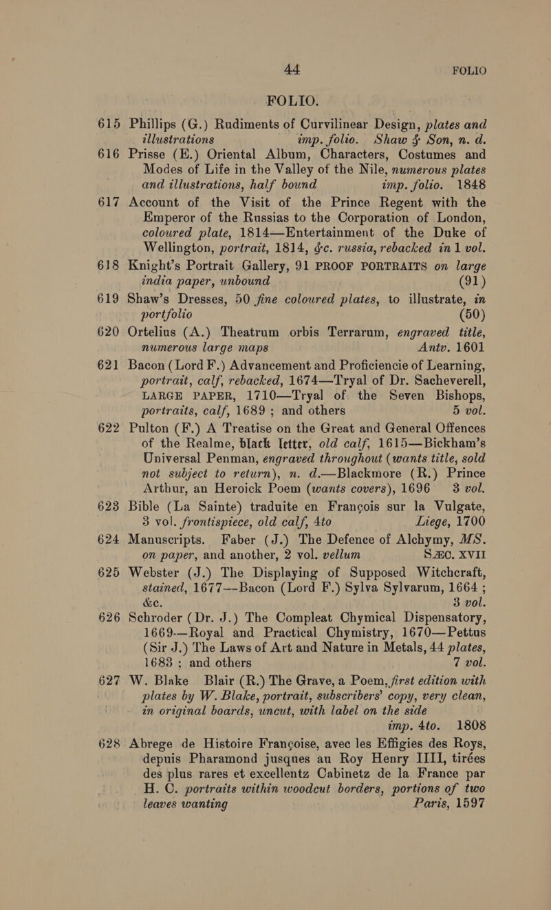 615 616 617 618 619 620 621 622 623 624 625 626 627 628 44 FOLIO 7 FOLIO. | Phillips (G.) Rudiments of Curvilinear Design, plates and illustrations ump. folio. Shaw 4 Son, n. d. Prisse (E.) Oriental Album, Characters, Costumes and Modes of Life in the Valley of the Nile, numerous plates and illustrations, half bound imp. folio. 1848 Account of the Visit of the Prince Regent with the Emperor of the Russias to the Corporation of London, coloured plate, 1814—-Entertainment of the Duke of _ Wellington, portrait, 1814, dc. russia, rebacked in 1 vol. Knight’s Portrait Gallery, 91 PROOF PORTRAITS on large india paper, unbound . (91) Shaw’s Dresses, 50 jine coloured plates, to illustrate, in portfolio (50) Ortelius (A.) Theatrum orbis Terrarum, engraved tile, numerous large maps Antv. 1601 Bacon (Lord F.) Advancement and Proficiencie of Learning, portrait, calf, rebacked, 1674—Tryal of Dr. Sacheverell, LARGE PAPER, 1710—Tryal of the Seven Bishops, portraits, calf, 1689 ; and others 5 vol. Pulton (F.) A Treatise on the Great and General Offences of the Realme, black letter, old calf, 1615—Bickham’s Universal Penman, engraved throughout (wants title, sold not subject to return), n. d.—Blackmore (R.) Prince Artbur, an Heroick Poem (wants covers), 1696 3 vol. Bible (La Sainte) traduite en Francois sur la Vulgate, 3 vol. frontispiece, old calf, 4to Liege, 1700 Manuscripts. Faber (J.) The Defence of Alchymy, MS. on paper, and another, 2 vol. vellum SO. XVII Webster (J.) The Displaying of Supposed Witchcraft, stained, 1677—-Bacon (Lord F.) Sylva Sylvarum, 1664 ; &amp;e. 3 vol. Schroder (Dr. J.) The Compleat Chymical Dispensatory, 1669-—Royal and Practical Chymistry, 1670—Pettus (Sir J.) The Laws of Art and Nature in Metals, 44 plates, 1683 ; and others 7 vol. W. Blake Blair (R.) The Grave, a Poem, jirst edition with plates by W. Blake, portrait, subscribers’ copy, very clean, in original boards, uncut, with label on the side imp. 4to. 1808 Abrege de Histoire Francoise, avec les Effigies des Roys, depuis Pharamond jusques au Roy Henry IIII, tirées des plus rares et excellentz Cabinetz de la France par H. C. portraits within woodcut borders, portions of two | leaves wanting Paris, 1597