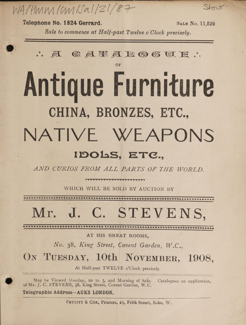 Telephone No. 1824 Gerrard. Sate No. 11,529 Sale to commence at Half-past Twelve o Clock precisely.   ® A GAM AMOG WE «. — Antique Furniture CHINA, BRONZES, ETC., NATIVE WEAPONS 1p0Ohs, ETG., ANF Ces FROM ALT FARTS OF THE WORLD.   WHICH WILL BE SOLD BY AUCTION BY  PPDSPOS SOS SSCSSCSCVCOC OCS OSCOVS OSS SHOSSS SOV VSSSSSESSOSSSOSOSSSOOSHSOSSOSSSSS SPP OCSPOCSCOS OSE eee LSE Se Sh fs sessshensassouanesacuncnnenness Me od. ©. STEVENS, SSS SS SPSS SHS SS SHH S OHSS TSHSOS SOS SHOOSHHOSSTOOOOSCOOSESSSTESSESSCEESOCOOOSOEOOOS aE SS Sees esats ine esshssieseusasnasenasuhasnessuamuasesn-e  AT HIS GREAT ROOMS, No. 38, King Street, Covent Garden, W.C., On TuESDAY, 10th Novemperr, 1908, At Half-past TWELVE o’Clock precisely.  =  2 May be Viewed Monday, 10 to 5, and Morning of Sale. Catalogues on application, ™ of Mr. J. C. STEVENS, 38, King Street, Covent Garden, W.C. Telegraphie Address—AUKS LONDON,   Pettitt &amp; Cox, Printers, 23, Frith Street, Soho, W,