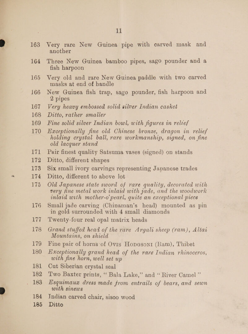 163 164 165 166 167 168 169 170 LTE 172 173 174 175 176 177 178 V7 180 181 182 184 185 ti Very rare New Guinea pipe with carved mask and another Three New Guinea bamboo pipes, sagoO pounder and a fish harpoon Very old and rare New Guinea paddle with two carved masks at end of handle New Guinea fish trap, sago pounder, fish harpoon and 2 pipes Very heavy embossed solid silver Indian casket Ditto, rather smaller Fine solid silver Indian bowl, with figures in relief Exceptionally fine old Chinese bronze, dragon in relief holding crystal ball, rare workmanship, signed, on fine old lacquer stand Pair finest quality Satsuma vases (signed) on stands Ditto, different shapes Six small ivory carvings representing Japanese trades Ditto, different to above lot Old Japanese state sword of rare quality, decorated with very fine metal work inlaid with jade, and the woodwork mlaid with mother-o pearl, quite an exceptional prece Small jade carving (Chinaman’s head) mounted as pin in gold surrounded with 4 small diamonds T'wenty-four real opal matrix heads Grand stuffed head of the rare Argali sheep (ram), Altai Mountains, on shield Fine pair of horns:of Ovigs Hopgson1 (Ram), Thibet Lixceptionally grand head of the rare Indian rhinoceros, with fine horn, well set up | Cut Siberian crystal seal Two Baxter prints, ‘ Bala Lake,” and “ River Camel ”’ Esquimauz dress made from entrails of bears, and sewn with sinews Indian carved chair, sisoo wood Ditto