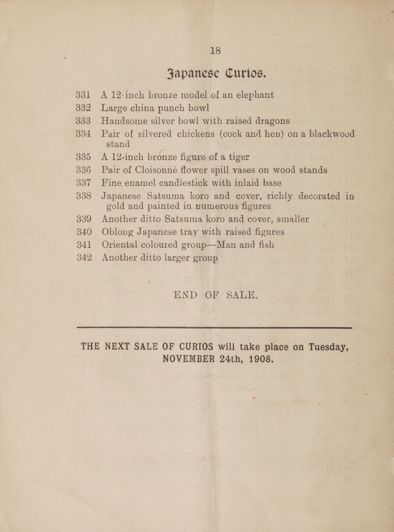 ddl 332 333 334 O00 330 Oot 338 339 340 341 342 18 Japanese Curios. A 12-inch bronze model of an elephant Large china punch bowl Handsome silver bowl with raised dragons Pair of silvered chickens (cock and hen) on a blackwood stand A 12-inch bronze figure of a tiger Pair of Cloisonné flower spill vases on wood stands Fine enamel candlestick with inlaid base Japanese Satsuma koro and cover, richly decorated in gold and painted in numerous figures Another ditto Satsuma koro and cover, smaller Oblong Japanese tray with raised figures Oriental coloured group—Man and fish Another ditto larger group END OF SALE.  NOVEMBER 24th, 1908.   