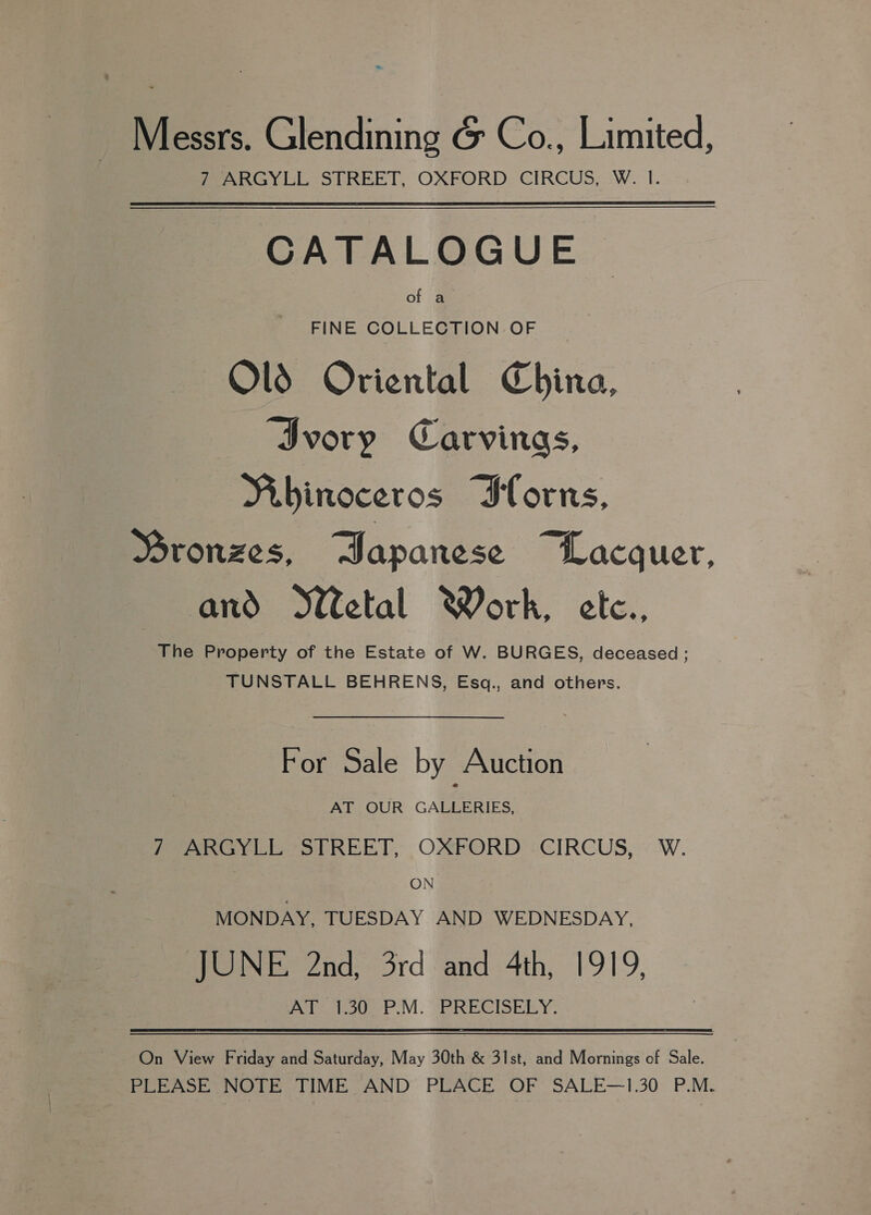 Messrs. Glendining &amp; Co., Limited, PeARGYLL STREET, OXFORD. CIRCUS, :W. I. CATALOGUE of a FINE COLLECTION OF Olds Oriental China, ‘Ivory Carvings, Mibinoceros Iforns, Bronzes, BDapanese “Lacquer, and WWetal Work, etc., The Property of the Estate of W. BURGES, deceased ; TUNSTALL BEHRENS, Esq., and others. For Sale by Auction AT OUR GALLERIES, 7 ARGYLL STREET, OXFORD CIRCUS, W. ON MONDAY, TUESDAY AND WEDNESDAY, JUNE 2nd, 3rd and 4th, 1919, Pole to P.M. (BRECISERY. On View Friday and Saturday, May 30th &amp; 31st, and Mornings of Sale. PLEASE NOTE TIME AND’ PLACE OF SALE—1.30 P.M.