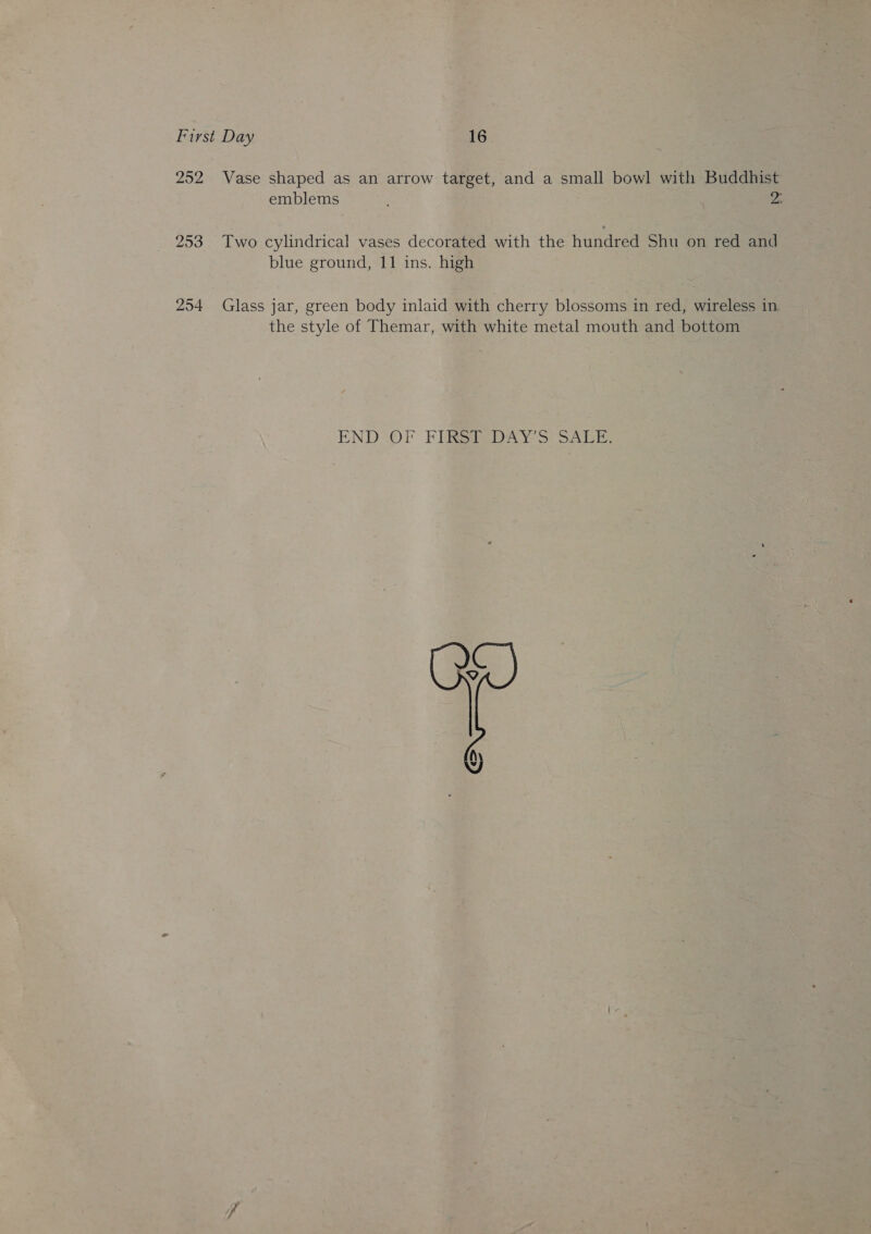 252 Vase shaped as an arrow target, and a small bowl with Buddhist emblems 2: 253 Two cylindrical vases decorated with the hundred Shu on red and blue ground, 11 ins. high 254 Glass jar, green body inlaid with cherry blossoms in red, wireless in the style of Themar, with white metal mouth and bottom END OF FERS DAY So SALE, co