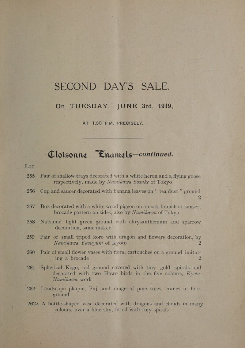 SECOND DAY'S SALE. On TUESDAY, JUNE 3rd, 1919, AT 1.30 P.M. PRECISELY. Cloisonne Lnamels—continued. Lot 255 Pair of shallow trays decorated with a white heron and a flying goose respectively, made by Namtkawa Sosuke of Tokyo 256 Cup and saucer decorated with banana leaves on “‘ tea dust ’’ ground aed, 257 Box decorated with a white wood pigeon on an oak branch at sunset, brocade pattern on sides, also by Namikawa of Tokyo 258 Natsumé, light green ground with chrysanthemum and sparrow decoration, same maker 259 Pair of small tripod koro with dragon and flowers decoration, by Namikawa Yasuyuki ot Kyoto 2 260 Pair of small flower vases with floral cartouches on a ground imitat- ing a brocade 2 261 Spherical Kogo, red ground covered with tiny gold spirals and decorated with two Howo birds in the five colours, Kyoto Namikawa work “262 Landscape plaque, Fuji and range of pine trees, cranes in fore- ground 2624 A bottle-shaped vase decorated with dragons and clouds in many colours, over a blue sky, fitted with tiny spirals