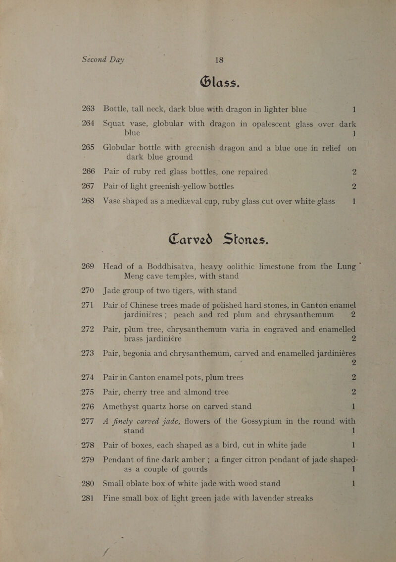 263 264 265 266 267 268 Olass. Bottle, tall neck, dark blue with dragon in lighter blue 1 Squat vase, globular with dragon in opalescent glass over dark blue i Globular bottle with greenish dragon and a blue one in relief on dark blue ground Pair of ruby red glass bottles, one repaired 2 Pair of light greenish-yellow bottles Vase shaped as a medizval cup, ruby glass cut over white glass 1 Carved Stones. Head of a Boddhisatva, heavy oolithic limestone from the Lung ~ Meng cave temples, with stand Jade group of two tigers, with stand Pair of Chinese trees made of polished hard stones, in Canton enamel jardinicres ; peach and red plum and chrysanthemum 2 Pair, plum tree, chrysanthemum varia in engraved and enamelled brass jardinicre 2 Pair, begonia anid chrysanthemum, carved and enamelled jardiniéres 2 Pair in Canton enamel pots, plum trees 2 Pair, cherry tree and almond tree 2 Amethyst quartz horse on carved stand 1 A finely carved jade, flowers of the Gossypium in the round with stand 1 _ Pair of boxes, each shaped as a bird, cut in white jade 1 Pendant of fine dark amber ; a finger citron pendant of jade shaped: as a couple of gourds ] Small obiate box of white jade with wood stand 1 Fine small box of light green jade with lavender streaks
