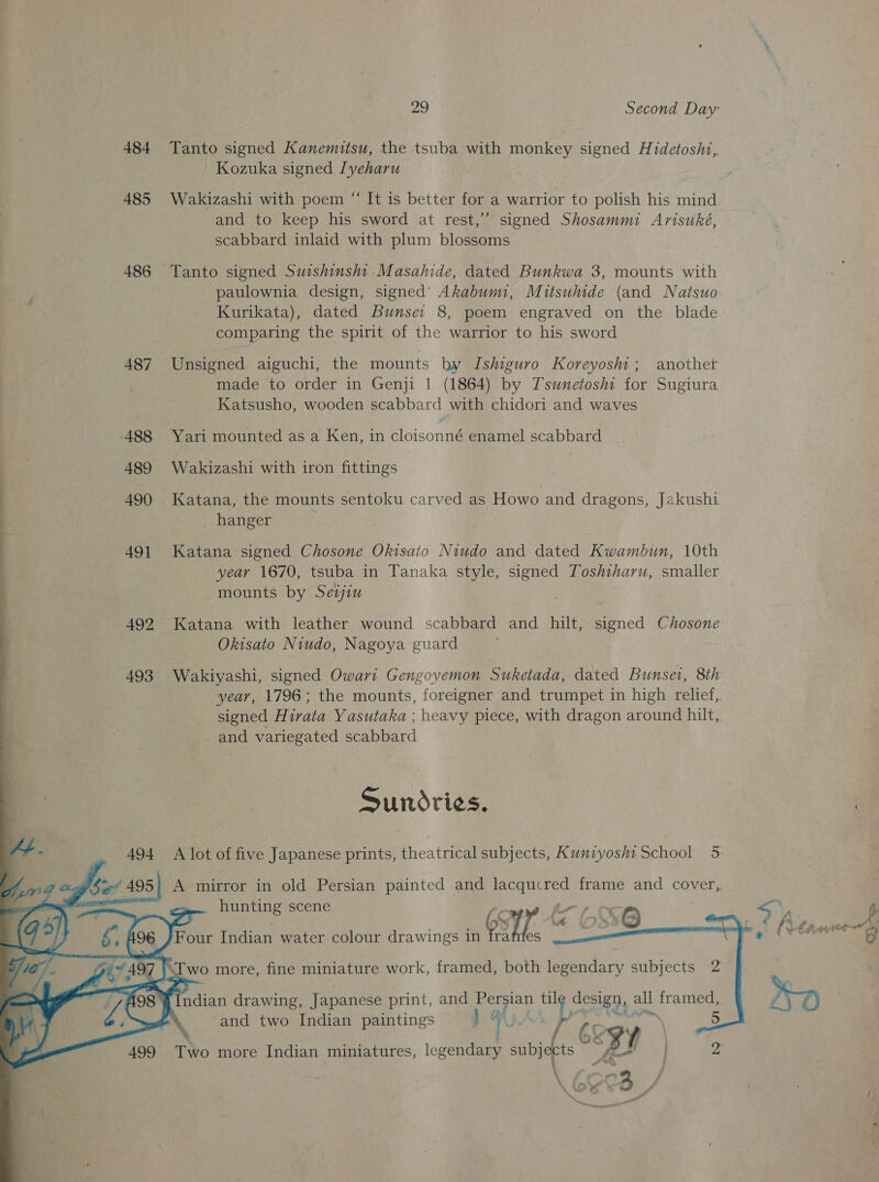 484 485 486 488 489 ; 490 49]     492 493 499 2 Second Day: Tanto signed Kanemitsu, the tsuba with monkey signed Hidetoshi, Kozuka signed Iyeharu Wakizashi with poem “ It is better for a warrior to polish his mind and to keep his sword at rest,’ signed Shosammi Arisuké, scabbard inlaid with plum blossoms Tanto signed Swishinshi Masahide, dated Bunkwa 3, mounts with paulownia design, signed’ Akabumi, Mitsuhide (and Natsuo- Kurikata), dated Bunse: 8, poem engraved on the blade comparing the spirit of the warrior to his sword Unsigned aiguchi, the mounts by Ishiguro Koreyosht; another made to order in Genji 1 (1864) by Tsunetoshi for Sugiura Katsusho, wooden scabbard with chidori and waves Yari mounted as a Ken, in cloisonné enamel scabbard Wakizashi with iron fittings hanger Katana signed Chosone Okisato Niudo and dated Kwambun, 10th year 1670, tsuba in Tanaka style, signed Toshtharu, smaller mounts by Seijiu | Katana with leather wound scabbard and hilt, signed Chosone Okisato Niudo, Nagoya guard Wakiyashi, signed Owari Gengoyemon Suketada, dated Bunsei, 8th year, 1796; the mounts, foreigner and trumpet in high relief,. signed Hirata Yasutaka ; heavy piece, wath dragon around hilt,. and panies aheU scabbard Sundries. A lot of five Japanese prints, theatrical subjects, Kuniyosht School 5: A mirror in old Persian painted and lacqucred frame and cover, \Two more, fine miniature work, framed, both legendary subjects 2   ~ and two Indian paintings } Y. denn Sigs 2)  65 TYo more Indian miniatures, legendary subs © | ye Ry 2