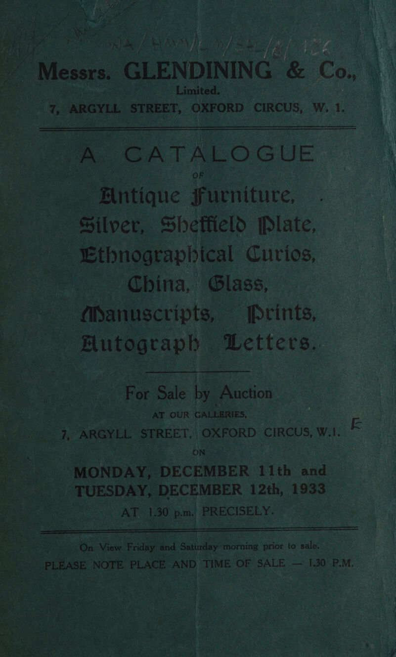 Dy es et Re ee y, ee Wie, ee £ eeu ; ee ¥ Z oe Pd yi ye Pave oF | sf 4 ¥ ; A es Nia . j &amp; f bi i he 3 - ‘a 4 $20) alee . BAY WAS BENE i Pg ah De! Ep Messrs, GLENDINING &amp; Co. Limited. ae ARGYLL eet OXFORD CIRCUS, W. 1.   ae CATALOGUE OF “Bntique Furniture, Silver, Shetiield [Plate, Ethnographical Curios, — China, Glass, — Manuscripts, [Prints, a pacaph ; Letters.   For Sale bye Auction AT OUR CALLERIES, } ARGYEL STREET, OXFORD CIRCUS, W.!. ON ‘MONDAY, ‘DECEMBER 11th and TUESDAY, DECEMBER 12th, 1933 eke At 1.30 pm. PRECISELY. Ee LOSS A eaten A On View. F age and Satindlsy fiorhion prior to sale. PLEASE NOTE PLACE AND TIME OF SALE — 1.30 P.M. 4