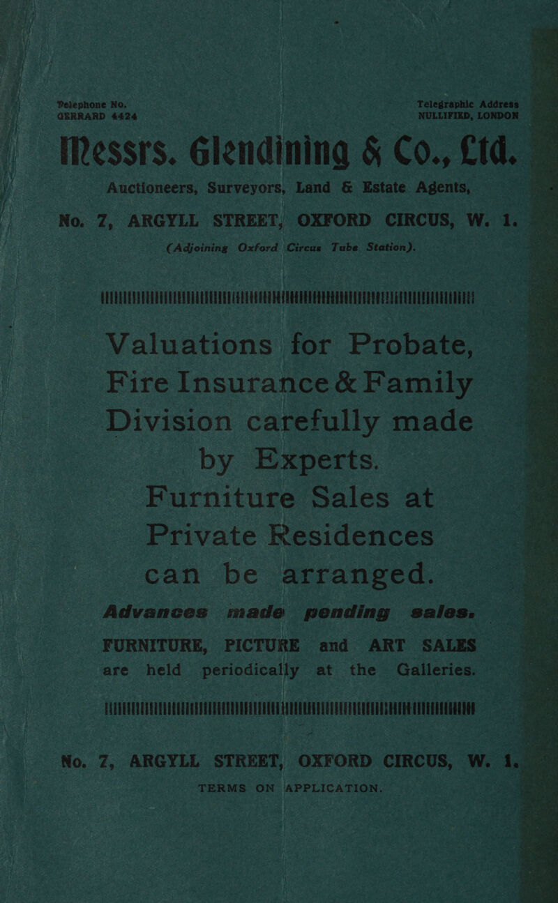 Pelephone No. GERRARD 4424 Messrs. Glendining &amp; Co., £td. ‘ Auctioneers, na hab Land &amp; Estate Agents, © No. 7, ARGYLL STREET, OXFORD CIRCUS, W. 1. 4 es  (Adjoining Oxford arene Tube Station). vst | Valuations for Probate, _ Fire Insurance &amp; Family ‘Division carefully made by Experts. Furniture Sales at Private Residences can be arranged. Advances made pending sales. FURNITURE, PICTURE and ART SALES are held periodically at the Galleries. aS HALUUUOUUAUULULOUGCHOENEEEENDEEEEEAEUTAUOEULEOUOUUOTOUOQOQUAGEGUEECUAUSUGREAE No. 7, ARGYLL STREET, OXFORD CIRCUS, W. toe TERMS ON APPLICATION.