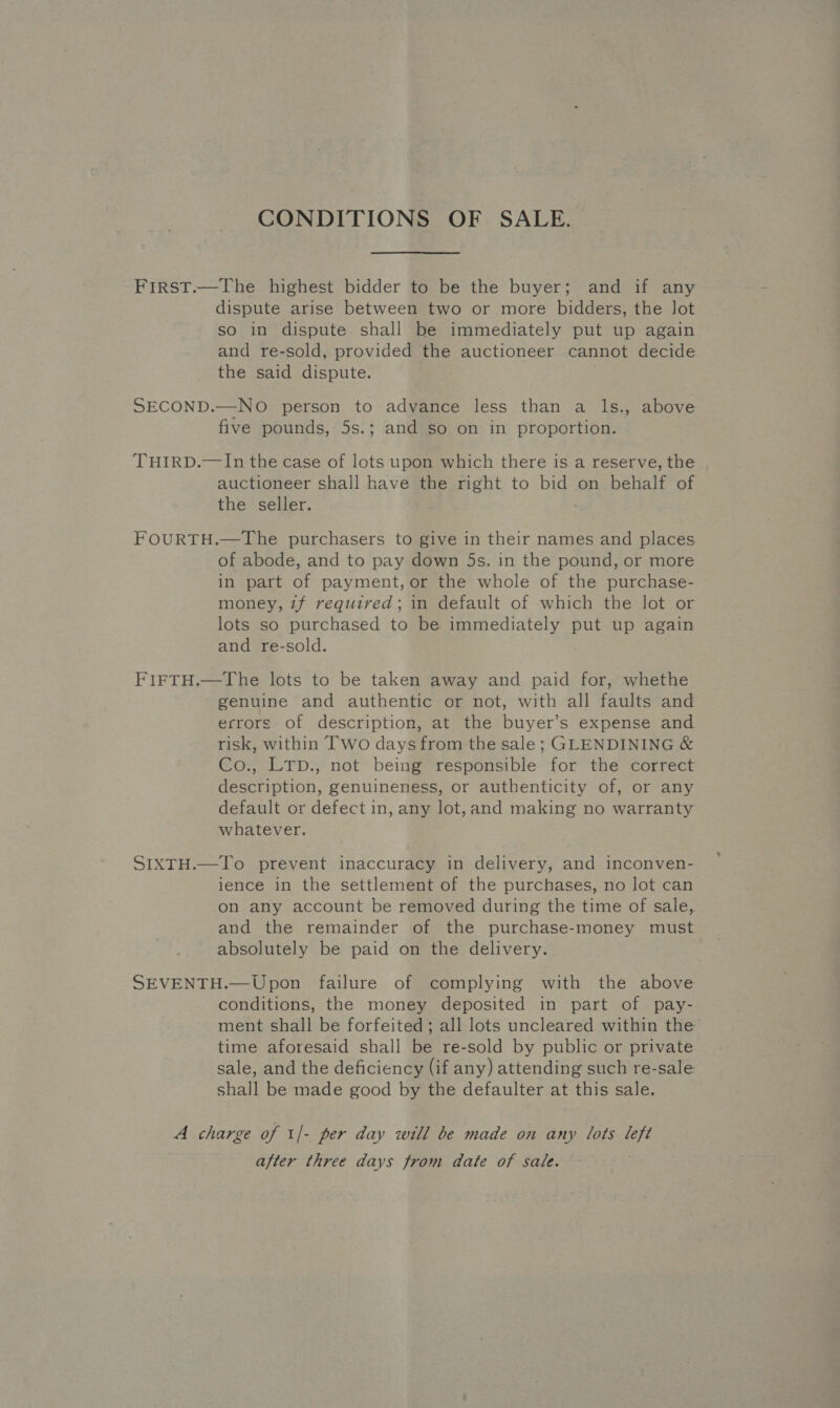 CONDITIONS OF SALE. First.—The highest bidder to be the buyer; and if any dispute arise between two or more bidders, the lot so in dispute shall be immediately put up again and re-sold, provided the auctioneer cannot decide the said dispute. SECOND.—NO person to advance less than a Is., above five pounds, 5s.; and so on in proportion. THIRD.—In the case of lots upon which there is a reserve, the auctioneer shall have the right to bid on behalf of the seller. FOURTH.—The purchasers to give in their names and places of abode, and to pay down 5s. in the pound, or more in part of payment, or the whole of the purchase- money, zf required; in default of which the lot or lots so purchased to be immediately put up again and re-sold. FIFTH.—The lots to be taken away and paid for, whethe genuine and authentic or not, with all faults and errors of description, at the buyer’s expense and risk, within Iwo days from the sale; GLENDINING &amp; Co., LTp., not being responsible for the correct description, genuineness, or authenticity of, or any default or defect in, any lot,and making no warranty whatever. SIXTH.—To prevent inaccuracy in delivery, and inconven- ience in the settlement of the purchases, no lot can on any account be removed during the time of sale, and the remainder of the purchase-money must absolutely be paid on the delivery. SEVENTH.—Upon failure of complying with the above conditions, the money deposited in part of pay- ment shall be forfeited; all lots uncleared within the time aforesaid shall be re-sold by public or private sale, and the deficiency (if any) attending such re-sale shall be made good by the defaulter at this sale. A charge of 1/- per day will be made on any lots left after three days from date of sale.