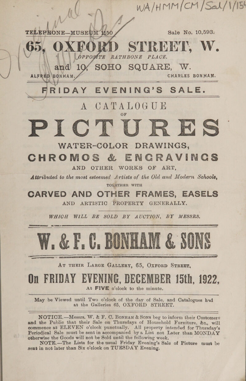 WA/HMM/ CH faedk/1/TS Sale No. 10,598:   4 | SMTE RATHBONE PLACE. \ Ay 1c SOHO SQUARE, W.   D BONHAM. ~ CHARLES BONHAM. . FRIDAY EVENING’S SALE.       WATER-COLOR DRAWINGS, CHROMCS &amp; ENCRAVINCS AND OTHER WORKS OF ART, Attributed to the most esteemed Artists of the Old and Modern Schools, TOGETHER WITH CARVED AND OTHER FRAMES, EASELS AND ARTISTIC PROPERTY GENERALLY. WHICH WILL BE SOLD BY AUCTION, BY MESSRS,    May be Viewed until Two oleate of the day of Sale, and Catalogues had at the Galleries 65, OXFORD STREET.      NOTICEH.—Messrs, W. &amp; F. C. Bonuam &amp; Sons beg to inform their Customers and the Public that their Sale on Thursdays of Household Furniture, &amp;c., will commence at ELEVEN o’clock punctually. All property intended for Thursday’s Periodical Sale must be sent in accompanied bya List not Later than MONDAY otherwise the Goods will not be Sold until the following week. NOTE.—The Lists for the usuai Friday Evening’s Sale of Picture must be sent in not later than Six o’clock on TUESDAY Evening,