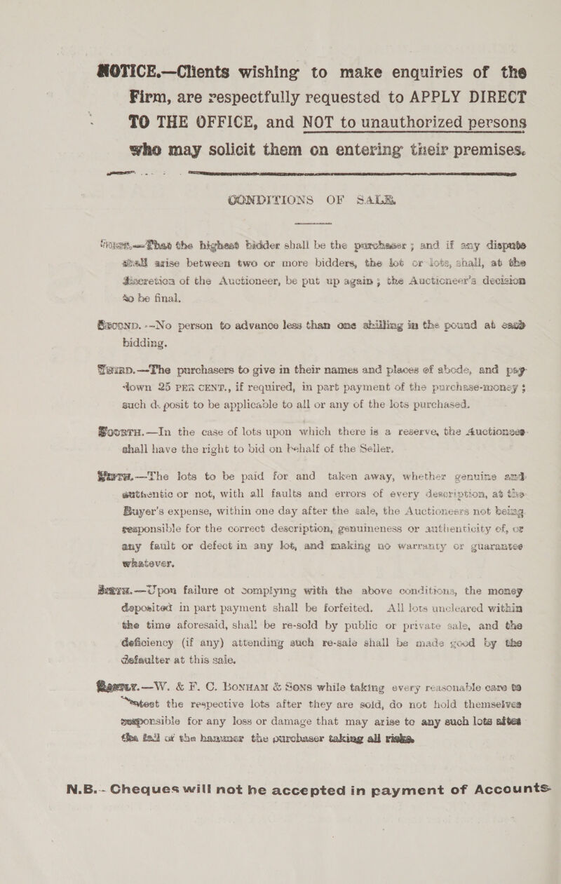 NOTICE.—Clients wishing to make enquiries of the Firm, are respectfully requested to APPLY DIRECT TO THE OFFICE, and NOT to unauthorized persons who may solicit them on entering their premises. ee,  OONDITIONS OF SALE  “ast. M@hey the highest bidder shall he the porchaser ; and if any dispnte apell axise between two or more bidders, the lot or lots, shall, at the Hsecretioa of the Auctioneer, be put up again; the Aucticneer’s decision &amp;o be final, ®conp.--No person to advance less than one shilling im the pound ab each bidding. Wainp.—The purchasers to give in their names and places ef abcde, and pay down 25 prs cENT., if required, in part payment of the purchase-money $ such d. posit to be applicable to all or any of the lots purchased. @ovrrH.—In the case of lots upon which there is a reserve, the Auctionses. shall have the right to bid on behalf of the Seller, Wira.—The lots to be paid for and taken away, whether genuine amd authentic or not, with all faults and errors of every description, at the Buyer’s expense, within one day after the sale, the Auctioneers not beimg. sesponsible for the correct description, genuimeness or authenticity ef, ot any fault or defect in any lot, and making uo warranty or guarantee whatever. ai@iw.—Upon failure ot complying with the above conditions, the money deposited in part payment shall be forfeited. All Jots uncleared within the time aforesaid, shall be re-sold by public or private sale, and the deficiency (if any) attending auch re-sale shall be made good by the @efaulter at this sale. Reemy.—W. &amp; F.C. Bonuam &amp; Sens while taking every reasonable care ta “eatest the respective lots after they are soid, do not hold themselves seeponsible for any loss or damage that may arise te any such lots adtes- the fa ot the hammer the purchaser taking all risky N.B.-- Cheques will not he accepted in payment of Accounts