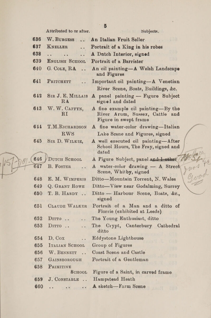  636 637 638 639 6410 641 642 613 644 648 649 650 651 652 653 654 655 656 657 658 659 660 W.Bwraess ... KNELLER ENGLISH SCHOOL G. Cotz, RA PRITCHETT Sir J. BE. Minyuais RA W. W. Carryn, RI T.M.RicHARDSON RWS Sir D. WILKIE, B, Foster KE. M. WimpErRis Q. Grant Rowe CLAUDE WALKER Ditto .. Ditto .. D, Cox ITALIAN SCHOOL W. BENNETT GAINSBOROUGH PRiMITIVE SCHOOL J. CONSTABLE .. 5 Subjects. An Italian Fruit Seller Portrait of a King in his robes A Datch Interior, signed Portrait of a Barrister An oil painting—A Welsh Landscape and Figures Important oil painting—A Venetian River Scene, Boate, Buildings, &amp;c. A panel painting — Figure Subject signed and dated A fine example oil painting—By the River Arum, Sussex, Cattle and Figure in swept frame A fine water-color drawing—Italian Lake Scene and Figures, signed dated  Scene, Whitby, signed Ditto—Mountain Torrent, N. Wales Ditto— View near Godalming, Surrey Ditto —- Harbour Scene, Boats, &amp;e., signed Portrait of a Man and a ditto of Florrie (exhibited at Leeds) The Young Enthusiast, ditto The Crypt, Canterbury Cathedral ditto Eddystone Lighthouse Group of Figures Coast Scens and Castle Portrait of a Gentleman Figure of a Saint, in carved frame Hampstead Heath A. sketch— Farm Scene a