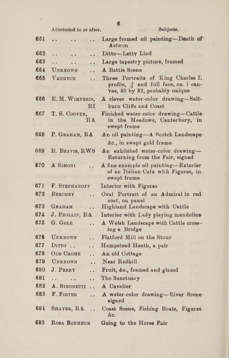 661 662 663 664 665 666 667 668 669 670 671 672 673 674 675 676 677 678 679 680 68) 682 683 68! 685 e368 ee ee UNKNOWN VANDYCK KE, M. WimPeEris, T. S. Coorgr, P. Grauam, RA R. Beavis, RWS A SIMONI F, STEPHANOFF BEECHEY GRAHAM ; J. Pattuip, RA G. GoLe UNKNOWN Ditto . OLp CRoME UNKNOWN we J. PERRY A. SIMONETII .. F, Foster SHAYER, RA Rosa BoNHEUR 6 Subjects. . Large framed oil painting—Death of Actzon Ditto— Letty Lind Large tapestry picture, framed A Battle Scene Three Portraits of King Charles Ii. profile, ? and full face, on | can-- vas, 40 by 32, probably unique A clever water-color drawing—Salt- burn Cliffs and Coast Finished water-color drawing—Cattle. in the Meadows, Canterbury, in swept frame An oil painting—A Scotch Landscape- &amp;c., in swept gold frame An exhibited water-color drawing—- Returning from the Fair, signed A fine example oil painting—Exterior of an Italian Cafe with Figures, in. swept frame Interior with Figures Ova! Portrait of an Admiral in red: coat, on panel Highland Landscape with Cattle Interior with Lady playing mandoline A Welsh Landscape with Cattle cross— ing a Bridge Flatford Mill on the Stour Hampstead Heath, a pair An old Cottage Near Redhill Fruit, &amp;ec., framed and glazed The Sanctuary A Cavalier A water-color drawing— River Scene: signed Coast Scene, Fishing Boats, Figures. &amp;e. Going to the Horse Fair